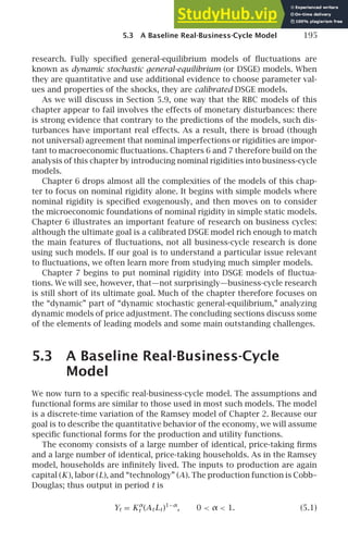 5.3 A Baseline Real-Business-Cycle Model 195
research. Fully speciﬁed general-equilibrium models of ﬂuctuations are
known as dynamic stochastic general-equilibrium (or DSGE) models. When
they are quantitative and use additional evidence to choose parameter val-
ues and properties of the shocks, they are calibrated DSGE models.
As we will discuss in Section 5.9, one way that the RBC models of this
chapter appear to fail involves the effects of monetary disturbances: there
is strong evidence that contrary to the predictions of the models, such dis-
turbances have important real effects. As a result, there is broad (though
not universal) agreement that nominal imperfections or rigidities are impor-
tant to macroeconomic ﬂuctuations. Chapters 6 and 7 therefore build on the
analysis of this chapter by introducing nominal rigidities into business-cycle
models.
Chapter 6 drops almost all the complexities of the models of this chap-
ter to focus on nominal rigidity alone. It begins with simple models where
nominal rigidity is speciﬁed exogenously, and then moves on to consider
the microeconomic foundations of nominal rigidity in simple static models.
Chapter 6 illustrates an important feature of research on business cycles:
although the ultimate goal is a calibrated DSGE model rich enough to match
the main features of ﬂuctuations, not all business-cycle research is done
using such models. If our goal is to understand a particular issue relevant
to ﬂuctuations, we often learn more from studying much simpler models.
Chapter 7 begins to put nominal rigidity into DSGE models of ﬂuctua-
tions. We will see, however, that—not surprisingly—business-cycle research
is still short of its ultimate goal. Much of the chapter therefore focuses on
the “dynamic” part of “dynamic stochastic general-equilibrium,” analyzing
dynamic models of price adjustment. The concluding sections discuss some
of the elements of leading models and some main outstanding challenges.
5.3 A Baseline Real-Business-Cycle
Model
We now turn to a speciﬁc real-business-cycle model. The assumptions and
functional forms are similar to those used in most such models. The model
is a discrete-time variation of the Ramsey model of Chapter 2. Because our
goal is to describe the quantitative behavior of the economy, we will assume
speciﬁc functional forms for the production and utility functions.
The economy consists of a large number of identical, price-taking ﬁrms
and a large number of identical, price-taking households. As in the Ramsey
model, households are inﬁnitely lived. The inputs to production are again
capital (K ), labor (L), and “technology” (A). The production function is Cobb–
Douglas; thus output in period t is
Yt = Kα
t (At Lt )1−α
, 0  α  1. (5.1)
 