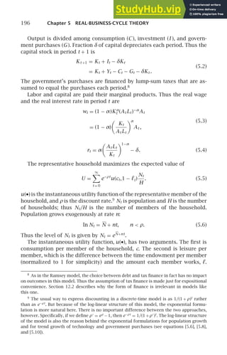 196 Chapter 5 REAL-BUSINESS-CYCLE THEORY
Output is divided among consumption (C), investment (I ), and govern-
ment purchases (G). Fraction δ of capital depreciates each period. Thus the
capital stock in period t + 1 is
Kt +1 = Kt + It − δKt
= Kt + Yt − Ct − Gt − δKt .
(5.2)
The government’s purchases are ﬁnanced by lump-sum taxes that are as-
sumed to equal the purchases each period.8
Labor and capital are paid their marginal products. Thus the real wage
and the real interest rate in period t are
wt = (1 − α)Kα
t (At Lt )−α
At
= (1 − α)

Kt
At Lt
α
At ,
(5.3)
rt = α

At Lt
Kt
1−α
− δ. (5.4)
The representative household maximizes the expected value of
U =
∞

t = 0
e−ρt
u(ct,1 − ℓt)
Nt
H
. (5.5)
u(•) is the instantaneous utility function of the representative member of the
household, and ρ is the discount rate.9
Nt is population and H is the number
of households; thus Nt/H is the number of members of the household.
Population grows exogenously at rate n:
ln Nt = N + nt, n  ρ. (5.6)
Thus the level of Nt is given by Nt = eN+nt
.
The instantaneous utility function, u(•), has two arguments. The ﬁrst is
consumption per member of the household, c. The second is leisure per
member, which is the difference between the time endowment per member
(normalized to 1 for simplicity) and the amount each member works, ℓ.
8
As in the Ramsey model, the choice between debt and tax ﬁnance in fact has no impact
on outcomes in this model. Thus the assumption of tax ﬁnance is made just for expositional
convenience. Section 12.2 describes why the form of ﬁnance is irrelevant in models like
this one.
9
The usual way to express discounting in a discrete-time model is as 1/(1 + ρ)t
rather
than as e−ρt
. But because of the log-linear structure of this model, the exponential formu-
lation is more natural here. There is no important difference between the two approaches,
however. Speciﬁcally, if we deﬁne ρ′
= eρ
−1, then e−ρt
= 1/(1+ρ′
)t
. The log-linear structure
of the model is also the reason behind the exponential formulations for population growth
and for trend growth of technology and government purchases (see equations [5.6], [5.8],
and [5.10]).
 
