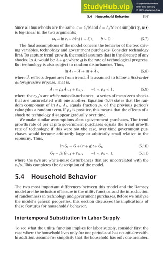 5.4 Household Behavior 197
Since all households are the same, c = C/N and ℓ = L/N. For simplicity, u(•)
is log-linear in the two arguments:
ut = ln ct + b ln(1 − ℓt), b  0. (5.7)
The ﬁnal assumptions of the model concern the behavior of the two driv-
ing variables, technology and government purchases. Consider technology
ﬁrst. To capture trend growth, the model assumes that in the absence of any
shocks, ln At would be A + gt, where g is the rate of technological progress.
But technology is also subject to random disturbances. Thus,
ln At = A + gt + Ãt, (5.8)
where Ã reﬂects departures from trend. Ã is assumed to follow a ﬁrst-order
autoregressive process. That is,
Ãt = ρA Ãt −1 + εA,t, −1  ρA  1, (5.9)
where the εA,t’s are white-noise disturbances—a series of mean-zero shocks
that are uncorrelated with one another. Equation (5.9) states that the ran-
dom component of ln At , Ãt , equals fraction ρA of the previous period’s
value plus a random term. If ρA is positive, this means that the effects of a
shock to technology disappear gradually over time.
We make similar assumptions about government purchases. The trend
growth rate of per capita government purchases equals the trend growth
rate of technology; if this were not the case, over time government pur-
chases would become arbitrarily large or arbitrarily small relative to the
economy. Thus,
ln Gt = G + (n + g)t + G̃t, (5.10)
G̃t = ρGG̃t −1 + εG,t, −1  ρG  1, (5.11)
where the εG’s are white-noise disturbances that are uncorrelated with the
εA ’s. This completes the description of the model.
5.4 Household Behavior
The two most important differences between this model and the Ramsey
model are the inclusion of leisure in the utility function and the introduction
of randomness in technology and government purchases. Before we analyze
the model’s general properties, this section discusses the implications of
these features for households’ behavior.
Intertemporal Substitution in Labor Supply
To see what the utility function implies for labor supply, consider ﬁrst the
case where the household lives only for one period and has no initial wealth.
In addition, assume for simplicity that the household has only one member.
 
