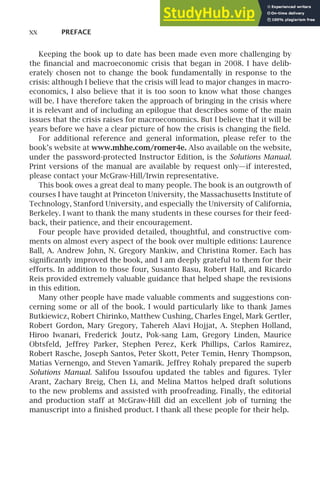 xx PREFACE
Keeping the book up to date has been made even more challenging by
the ﬁnancial and macroeconomic crisis that began in 2008. I have delib-
erately chosen not to change the book fundamentally in response to the
crisis: although I believe that the crisis will lead to major changes in macro-
economics, I also believe that it is too soon to know what those changes
will be. I have therefore taken the approach of bringing in the crisis where
it is relevant and of including an epilogue that describes some of the main
issues that the crisis raises for macroeconomics. But I believe that it will be
years before we have a clear picture of how the crisis is changing the ﬁeld.
For additional reference and general information, please refer to the
book’s website at www.mhhe.com/romer4e. Also available on the website,
under the password-protected Instructor Edition, is the Solutions Manual.
Print versions of the manual are available by request only—if interested,
please contact your McGraw-Hill/Irwin representative.
This book owes a great deal to many people. The book is an outgrowth of
courses I have taught at Princeton University, the Massachusetts Institute of
Technology, Stanford University, and especially the University of California,
Berkeley. I want to thank the many students in these courses for their feed-
back, their patience, and their encouragement.
Four people have provided detailed, thoughtful, and constructive com-
ments on almost every aspect of the book over multiple editions: Laurence
Ball, A. Andrew John, N. Gregory Mankiw, and Christina Romer. Each has
signiﬁcantly improved the book, and I am deeply grateful to them for their
efforts. In addition to those four, Susanto Basu, Robert Hall, and Ricardo
Reis provided extremely valuable guidance that helped shape the revisions
in this edition.
Many other people have made valuable comments and suggestions con-
cerning some or all of the book. I would particularly like to thank James
Butkiewicz, Robert Chirinko, Matthew Cushing, Charles Engel, Mark Gertler,
Robert Gordon, Mary Gregory, Tahereh Alavi Hojjat, A. Stephen Holland,
Hiroo Iwanari, Frederick Joutz, Pok-sang Lam, Gregory Linden, Maurice
Obtsfeld, Jeffrey Parker, Stephen Perez, Kerk Phillips, Carlos Ramirez,
Robert Rasche, Joseph Santos, Peter Skott, Peter Temin, Henry Thompson,
Matias Vernengo, and Steven Yamarik. Jeffrey Rohaly prepared the superb
Solutions Manual. Salifou Issoufou updated the tables and ﬁgures. Tyler
Arant, Zachary Breig, Chen Li, and Melina Mattos helped draft solutions
to the new problems and assisted with proofreading. Finally, the editorial
and production staff at McGraw-Hill did an excellent job of turning the
manuscript into a ﬁnished product. I thank all these people for their help.
 