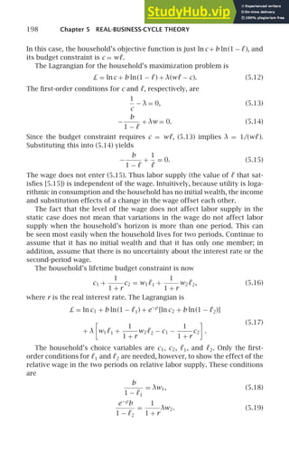 198 Chapter 5 REAL-BUSINESS-CYCLE THEORY
In this case, the household’s objective function is just ln c + b ln(1 − ℓ), and
its budget constraint is c = wℓ.
The Lagrangian for the household’s maximization problem is
L = ln c + b ln(1 − ℓ) + λ(wℓ − c). (5.12)
The ﬁrst-order conditions for c and ℓ, respectively, are
1
c
− λ = 0, (5.13)
−
b
1 − ℓ
+ λw = 0. (5.14)
Since the budget constraint requires c = wℓ, (5.13) implies λ = 1/(wℓ).
Substituting this into (5.14) yields
−
b
1 − ℓ
+
1
ℓ
= 0. (5.15)
The wage does not enter (5.15). Thus labor supply (the value of ℓ that sat-
isﬁes [5.15]) is independent of the wage. Intuitively, because utility is loga-
rithmic in consumption and the household has no initial wealth, the income
and substitution effects of a change in the wage offset each other.
The fact that the level of the wage does not affect labor supply in the
static case does not mean that variations in the wage do not affect labor
supply when the household’s horizon is more than one period. This can
be seen most easily when the household lives for two periods. Continue to
assume that it has no initial wealth and that it has only one member; in
addition, assume that there is no uncertainty about the interest rate or the
second-period wage.
The household’s lifetime budget constraint is now
c1 +
1
1 + r
c2 = w1ℓ1 +
1
1 + r
w2ℓ2, (5.16)
where r is the real interest rate. The Lagrangian is
L = ln c1 + b ln(1 − ℓ1) + e−ρ
[ln c2 + b ln(1 − ℓ2)]
+ λ

w1ℓ1 +
1
1 + r
w2ℓ2 − c1 −
1
1 + r
c2

.
(5.17)
The household’s choice variables are c1, c2, ℓ1, and ℓ2. Only the ﬁrst-
order conditions for ℓ1 and ℓ2 are needed, however, to show the effect of the
relative wage in the two periods on relative labor supply. These conditions
are
b
1 − ℓ1
= λw1, (5.18)
e−ρ
b
1 − ℓ2
=
1
1 + r
λw2. (5.19)
 