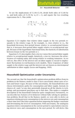 5.4 Household Behavior 199
To see the implications of (5.18)–(5.19), divide both sides of (5.18) by
w1 and both sides of (5.19) by w2/(1 + r), and equate the two resulting
expressions for λ. This yields
e−ρ
b
1 − ℓ2
1 + r
w2
=
b
1 − ℓ1
1
w1
, (5.20)
or
1 − ℓ1
1 − ℓ2
=
1
e−ρ
(1 + r)
w2
w1
. (5.21)
Equation (5.21) implies that relative labor supply in the two periods re-
sponds to the relative wage. If, for example, w1 rises relative to w2, the
household decreases ﬁrst-period leisure relative to second-period leisure;
that is, it increases ﬁrst-period labor supply relative to second-period sup-
ply. Because of the logarithmic functional form, the elasticity of substitution
between leisure in the two periods is 1.
Equation (5.21) also implies that a rise in r raises ﬁrst-period labor supply
relative to second-period supply. Intuitively, a rise in r increases the attrac-
tiveness of working today and saving relative to working tomorrow. As we
will see, this effect of the interest rate on labor supply is crucial to employ-
ment ﬂuctuations in real-business-cycle models. These responses of labor
supply to the relative wage and the interest rate are known as intertemporal
substitution in labor supply (Lucas and Rapping, 1969).
Household Optimization under Uncertainty
The second way that the household’s optimization problem differs from its
problem in the Ramsey model is that it faces uncertainty about rates of re-
turn and future wages. Because of this uncertainty, the household does not
choose deterministic paths for consumption and labor supply. Instead, its
choices of c and ℓ at any date potentially depend on all the shocks to tech-
nology and government purchases up to that date. This makes a complete
description of the household’s behavior quite complicated. Fortunately, we
can describe key features of its behavior without fully solving its optimiza-
tion problem. Recall that in the Ramsey model, we were able to derive an
equation relating present consumption to the interest rate and consumption
a short time later (the Euler equation) before imposing the budget constraint
and determining the level of consumption. With uncertainty, the analogous
equation relates consumption in the current period to expectations concern-
ing interest rates and consumption in the next period. We will derive this
 