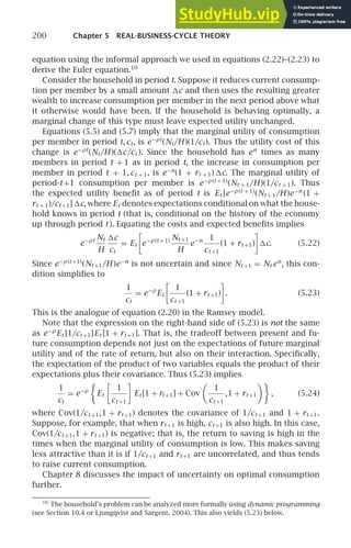 200 Chapter 5 REAL-BUSINESS-CYCLE THEORY
equation using the informal approach we used in equations (2.22)–(2.23) to
derive the Euler equation.10
Consider the household in period t. Suppose it reduces current consump-
tion per member by a small amount c and then uses the resulting greater
wealth to increase consumption per member in the next period above what
it otherwise would have been. If the household is behaving optimally, a
marginal change of this type must leave expected utility unchanged.
Equations (5.5) and (5.7) imply that the marginal utility of consumption
per member in period t, ct, is e−ρt
(Nt/H )(1/ct ). Thus the utility cost of this
change is e−ρt
(Nt/H )(c/ct ). Since the household has en
times as many
members in period t + 1 as in period t, the increase in consumption per
member in period t + 1, ct + 1, is e−n
(1 + rt + 1) c. The marginal utility of
period-t+1 consumption per member is e−ρ(t + 1)
(Nt + 1/H )(1/ct + 1). Thus
the expected utility beneﬁt as of period t is Et [e−ρ(t + 1)
(Nt + 1/H )e−n
(1 +
rt + 1)/ct +1] c, where Et denotes expectations conditional on what the house-
hold knows in period t (that is, conditional on the history of the economy
up through period t ). Equating the costs and expected beneﬁts implies
e−ρt Nt
H
c
ct
= Et

e−ρ(t + 1) Nt +1
H
e−n 1
ct +1
(1 + rt +1)

c. (5.22)
Since e−ρ(t +1)
(Nt +1/H )e−n
is not uncertain and since Nt +1 = Nt en
, this con-
dition simpliﬁes to
1
ct
= e−ρ
Et

1
ct +1
(1 + rt +1)

. (5.23)
This is the analogue of equation (2.20) in the Ramsey model.
Note that the expression on the right-hand side of (5.23) is not the same
as e−ρ
Et [1/ct +1]Et [1 + rt +1]. That is, the tradeoff between present and fu-
ture consumption depends not just on the expectations of future marginal
utility and of the rate of return, but also on their interaction. Speciﬁcally,
the expectation of the product of two variables equals the product of their
expectations plus their covariance. Thus (5.23) implies
1
ct
= e−ρ

Et

1
ct +1

Et [1 + rt +1] + Cov

1
ct +1
,1 + rt +1

, (5.24)
where Cov(1/ct +1,1 + rt +1) denotes the covariance of 1/ct +1 and 1 + rt +1.
Suppose, for example, that when rt +1 is high, ct +1 is also high. In this case,
Cov(1/ct +1,1 + rt +1) is negative; that is, the return to saving is high in the
times when the marginal utility of consumption is low. This makes saving
less attractive than it is if 1/ct +1 and rt +1 are uncorrelated, and thus tends
to raise current consumption.
Chapter 8 discusses the impact of uncertainty on optimal consumption
further.
10
The household’s problem can be analyzed more formally using dynamic programming
(see Section 10.4 or Ljungqvist and Sargent, 2004). This also yields (5.23) below.
 