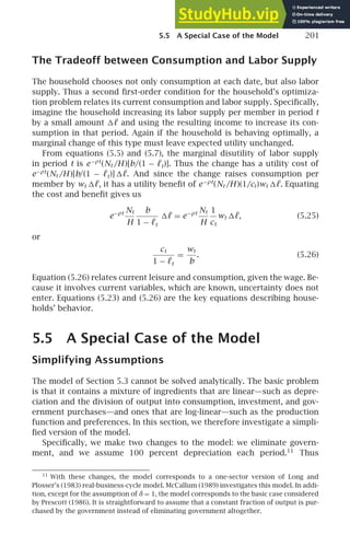 5.5 A Special Case of the Model 201
The Tradeoff between Consumption and Labor Supply
The household chooses not only consumption at each date, but also labor
supply. Thus a second ﬁrst-order condition for the household’s optimiza-
tion problem relates its current consumption and labor supply. Speciﬁcally,
imagine the household increasing its labor supply per member in period t
by a small amount ℓ and using the resulting income to increase its con-
sumption in that period. Again if the household is behaving optimally, a
marginal change of this type must leave expected utility unchanged.
From equations (5.5) and (5.7), the marginal disutility of labor supply
in period t is e−ρt
(Nt /H )[b/(1 − ℓt)]. Thus the change has a utility cost of
e−ρt
(Nt /H )[b/(1 − ℓt)] ℓ. And since the change raises consumption per
member by wt ℓ, it has a utility beneﬁt of e−ρt
(Nt /H )(1/ct)wt ℓ. Equating
the cost and beneﬁt gives us
e−ρt Nt
H
b
1 − ℓt
ℓ = e−ρt Nt
H
1
ct
wt ℓ, (5.25)
or
ct
1 − ℓt
=
wt
b
. (5.26)
Equation (5.26) relates current leisure and consumption, given the wage. Be-
cause it involves current variables, which are known, uncertainty does not
enter. Equations (5.23) and (5.26) are the key equations describing house-
holds’ behavior.
5.5 A Special Case of the Model
Simplifying Assumptions
The model of Section 5.3 cannot be solved analytically. The basic problem
is that it contains a mixture of ingredients that are linear—such as depre-
ciation and the division of output into consumption, investment, and gov-
ernment purchases—and ones that are log-linear—such as the production
function and preferences. In this section, we therefore investigate a simpli-
ﬁed version of the model.
Speciﬁcally, we make two changes to the model: we eliminate govern-
ment, and we assume 100 percent depreciation each period.11
Thus
11
With these changes, the model corresponds to a one-sector version of Long and
Plosser’s (1983) real-business-cycle model. McCallum (1989) investigates this model. In addi-
tion, except for the assumption of δ = 1, the model corresponds to the basic case considered
by Prescott (1986). It is straightforward to assume that a constant fraction of output is pur-
chased by the government instead of eliminating government altogether.
 