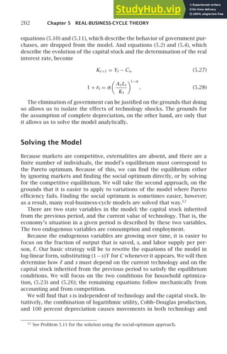202 Chapter 5 REAL-BUSINESS-CYCLE THEORY
equations (5.10) and (5.11), which describe the behavior of government pur-
chases, are dropped from the model. And equations (5.2) and (5.4), which
describe the evolution of the capital stock and the determination of the real
interest rate, become
Kt +1 = Yt − Ct, (5.27)
1 + rt = α

At Lt
Kt
1−α
. (5.28)
The elimination of government can be justiﬁed on the grounds that doing
so allows us to isolate the effects of technology shocks. The grounds for
the assumption of complete depreciation, on the other hand, are only that
it allows us to solve the model analytically.
Solving the Model
Because markets are competitive, externalities are absent, and there are a
ﬁnite number of individuals, the model’s equilibrium must correspond to
the Pareto optimum. Because of this, we can ﬁnd the equilibrium either
by ignoring markets and ﬁnding the social optimum directly, or by solving
for the competitive equilibrium. We will take the second approach, on the
grounds that it is easier to apply to variations of the model where Pareto
efﬁciency fails. Finding the social optimum is sometimes easier, however;
as a result, many real-business-cycle models are solved that way.12
There are two state variables in the model: the capital stock inherited
from the previous period, and the current value of technology. That is, the
economy’s situation in a given period is described by these two variables.
The two endogenous variables are consumption and employment.
Because the endogenous variables are growing over time, it is easier to
focus on the fraction of output that is saved, s, and labor supply per per-
son, ℓ. Our basic strategy will be to rewrite the equations of the model in
log-linear form, substituting (1−s)Y for C whenever it appears. We will then
determine how ℓ and s must depend on the current technology and on the
capital stock inherited from the previous period to satisfy the equilibrium
conditions. We will focus on the two conditions for household optimiza-
tion, (5.23) and (5.26); the remaining equations follow mechanically from
accounting and from competition.
We will ﬁnd that s is independent of technology and the capital stock. In-
tuitively, the combination of logarithmic utility, Cobb–Douglas production,
and 100 percent depreciation causes movements in both technology and
12
See Problem 5.11 for the solution using the social-optimum approach.
 