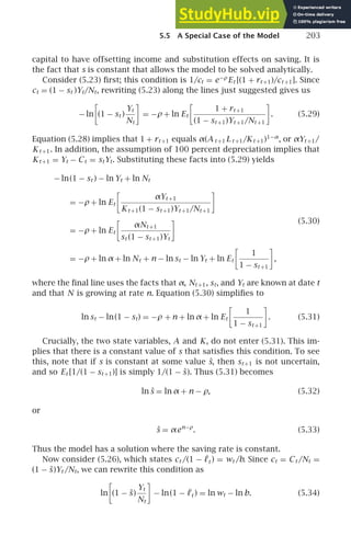 5.5 A Special Case of the Model 203
capital to have offsetting income and substitution effects on saving. It is
the fact that s is constant that allows the model to be solved analytically.
Consider (5.23) ﬁrst; this condition is 1/ct = e−ρ
Et [(1 + rt +1)/ct +1]. Since
ct = (1 − st )Yt/Nt, rewriting (5.23) along the lines just suggested gives us
− ln

(1 − st )
Yt
Nt

= −ρ + ln Et

1 + rt +1
(1 − st +1)Yt +1/Nt +1

. (5.29)
Equation (5.28) implies that 1 + rt +1 equals α(A t +1 L t +1/Kt +1)1−α
, or αYt +1/
Kt +1. In addition, the assumption of 100 percent depreciation implies that
Kt +1 = Yt − Ct = stYt. Substituting these facts into (5.29) yields
− ln(1 − st ) − ln Yt + ln Nt
= −ρ + ln Et

αYt +1
Kt +1(1 − st +1)Yt +1/Nt +1

= −ρ + ln Et

αNt +1
st (1 − st +1)Yt

= −ρ + ln α + ln Nt + n − ln st − ln Yt + ln Et

1
1 − st +1

,
(5.30)
where the ﬁnal line uses the facts that α, Nt +1, st, and Yt are known at date t
and that N is growing at rate n. Equation (5.30) simpliﬁes to
ln st − ln(1 − st) = −ρ + n + ln α + ln Et

1
1 − st +1

. (5.31)
Crucially, the two state variables, A and K, do not enter (5.31). This im-
plies that there is a constant value of s that satisﬁes this condition. To see
this, note that if s is constant at some value ŝ, then st +1 is not uncertain,
and so Et [1/(1 − st +1)] is simply 1/(1 − ŝ). Thus (5.31) becomes
ln ŝ = ln α + n − ρ, (5.32)
or
ŝ = αen−ρ
. (5.33)
Thus the model has a solution where the saving rate is constant.
Now consider (5.26), which states ct /(1 − ℓt ) = wt /b. Since ct = Ct /Nt =
(1 − ŝ)Yt /Nt, we can rewrite this condition as
ln

(1 − ŝ)
Yt
Nt

− ln(1 − ℓt ) = ln wt − ln b. (5.34)
 