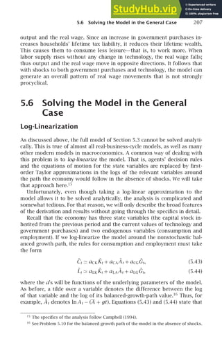 5.6 Solving the Model in the General Case 207
output and the real wage. Since an increase in government purchases in-
creases households’ lifetime tax liability, it reduces their lifetime wealth.
This causes them to consume less leisure—that is, to work more. When
labor supply rises without any change in technology, the real wage falls;
thus output and the real wage move in opposite directions. It follows that
with shocks to both government purchases and technology, the model can
generate an overall pattern of real wage movements that is not strongly
procyclical.
5.6 Solving the Model in the General
Case
Log-Linearization
As discussed above, the full model of Section 5.3 cannot be solved analyti-
cally. This is true of almost all real-business-cycle models, as well as many
other modern models in macroeconomics. A common way of dealing with
this problem is to log-linearize the model. That is, agents’ decision rules
and the equations of motion for the state variables are replaced by ﬁrst-
order Taylor approximations in the logs of the relevant variables around
the path the economy would follow in the absence of shocks. We will take
that approach here.15
Unfortunately, even though taking a log-linear approximation to the
model allows it to be solved analytically, the analysis is complicated and
somewhat tedious. For that reason, we will only describe the broad features
of the derivation and results without going through the speciﬁcs in detail.
Recall that the economy has three state variables (the capital stock in-
herited from the previous period and the current values of technology and
government purchases) and two endogenous variables (consumption and
employment). If we log-linearize the model around the nonstochastic bal-
anced growth path, the rules for consumption and employment must take
the form
C̃t ≃ aCK K̃t + aCAÃt + aCGG̃t, (5.43)
L̃t ≃ aLK K̃t + aLAÃt + aLGG̃t, (5.44)
where the a’s will be functions of the underlying parameters of the model.
As before, a tilde over a variable denotes the difference between the log
of that variable and the log of its balanced-growth-path value.16
Thus, for
example, Ãt denotes ln At − (A + gt). Equations (5.43) and (5.44) state that
15
The speciﬁcs of the analysis follow Campbell (1994).
16
See Problem 5.10 for the balanced growth path of the model in the absence of shocks.
 