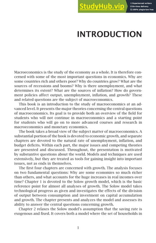 INTRODUCTION
Macroeconomics is the study of the economy as a whole. It is therefore con-
cerned with some of the most important questions in economics. Why are
some countries rich and others poor? Why do countries grow? What are the
sources of recessions and booms? Why is there unemployment, and what
determines its extent? What are the sources of inﬂation? How do govern-
ment policies affect output, unemployment, inﬂation, and growth? These
and related questions are the subject of macroeconomics.
This book is an introduction to the study of macroeconomics at an ad-
vanced level. It presents the major theories concerning the central questions
of macroeconomics. Its goal is to provide both an overview of the ﬁeld for
students who will not continue in macroeconomics and a starting point
for students who will go on to more advanced courses and research in
macroeconomics and monetary economics.
The book takes a broad view of the subject matter of macroeconomics. A
substantial portion of the book is devoted to economic growth, and separate
chapters are devoted to the natural rate of unemployment, inﬂation, and
budget deﬁcits. Within each part, the major issues and competing theories
are presented and discussed. Throughout, the presentation is motivated
by substantive questions about the world. Models and techniques are used
extensively, but they are treated as tools for gaining insight into important
issues, not as ends in themselves.
The ﬁrst four chapters are concerned with growth. The analysis focuses
on two fundamental questions: Why are some economies so much richer
than others, and what accounts for the huge increases in real incomes over
time? Chapter 1 is devoted to the Solow growth model, which is the basic
reference point for almost all analyses of growth. The Solow model takes
technological progress as given and investigates the effects of the division
of output between consumption and investment on capital accumulation
and growth. The chapter presents and analyzes the model and assesses its
ability to answer the central questions concerning growth.
Chapter 2 relaxes the Solow model’s assumption that the saving rate is
exogenous and ﬁxed. It covers both a model where the set of households in
1
 