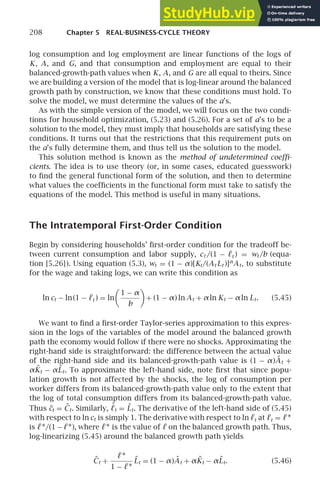 208 Chapter 5 REAL-BUSINESS-CYCLE THEORY
log consumption and log employment are linear functions of the logs of
K, A, and G, and that consumption and employment are equal to their
balanced-growth-path values when K, A, and G are all equal to theirs. Since
we are building a version of the model that is log-linear around the balanced
growth path by construction, we know that these conditions must hold. To
solve the model, we must determine the values of the a’s.
As with the simple version of the model, we will focus on the two condi-
tions for household optimization, (5.23) and (5.26). For a set of a’s to be a
solution to the model, they must imply that households are satisfying these
conditions. It turns out that the restrictions that this requirement puts on
the a’s fully determine them, and thus tell us the solution to the model.
This solution method is known as the method of undetermined coefﬁ-
cients. The idea is to use theory (or, in some cases, educated guesswork)
to ﬁnd the general functional form of the solution, and then to determine
what values the coefﬁcients in the functional form must take to satisfy the
equations of the model. This method is useful in many situations.
The Intratemporal First-Order Condition
Begin by considering households’ ﬁrst-order condition for the tradeoff be-
tween current consumption and labor supply, ct /(1 − ℓt ) = wt /b (equa-
tion [5.26]). Using equation (5.3), wt = (1 − α)[Kt/(At Lt )]α
At, to substitute
for the wage and taking logs, we can write this condition as
ln ct − ln(1 − ℓt ) = ln

1 − α
b

+ (1 − α) ln At + αln Kt − αln Lt. (5.45)
We want to ﬁnd a ﬁrst-order Taylor-series approximation to this expres-
sion in the logs of the variables of the model around the balanced growth
path the economy would follow if there were no shocks. Approximating the
right-hand side is straightforward: the difference between the actual value
of the right-hand side and its balanced-growth-path value is (1 − α)Ãt +
αK̃t − αL̃t. To approximate the left-hand side, note ﬁrst that since popu-
lation growth is not affected by the shocks, the log of consumption per
worker differs from its balanced-growth-path value only to the extent that
the log of total consumption differs from its balanced-growth-path value.
Thus c̃t = C̃t. Similarly, ℓ̃t = L̃t. The derivative of the left-hand side of (5.45)
with respect to ln ct is simply 1. The derivative with respect to ln ℓt at ℓt = ℓ∗
is ℓ∗/(1−ℓ∗), where ℓ∗ is the value of ℓ on the balanced growth path. Thus,
log-linearizing (5.45) around the balanced growth path yields
C̃t +
ℓ∗
1 − ℓ∗ L̃t = (1 − α)Ãt + αK̃t − αL̃t. (5.46)
 