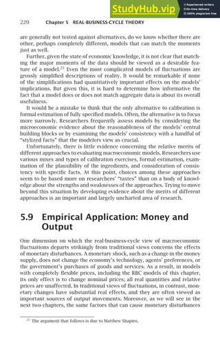 220 Chapter 5 REAL-BUSINESS-CYCLE THEORY
are generally not tested against alternatives, do we know whether there are
other, perhaps completely different, models that can match the moments
just as well.
Further, given the state of economic knowledge, it is not clear that match-
ing the major moments of the data should be viewed as a desirable fea-
ture of a model.25
Even the most complicated models of ﬂuctuations are
grossly simpliﬁed descriptions of reality. It would be remarkable if none
of the simpliﬁcations had quantitatively important effects on the models’
implications. But given this, it is hard to determine how informative the
fact that a model does or does not match aggregate data is about its overall
usefulness.
It would be a mistake to think that the only alternative to calibration is
formal estimation of fully speciﬁed models. Often, the alternative is to focus
more narrowly. Researchers frequently assess models by considering the
microeconomic evidence about the reasonableness of the models’ central
building blocks or by examining the models’ consistency with a handful of
“stylized facts” that the modelers view as crucial.
Unfortunately, there is little evidence concerning the relative merits of
different approaches to evaluating macroeconomic models. Researchers use
various mixes and types of calibration exercises, formal estimation, exam-
ination of the plausibility of the ingredients, and consideration of consis-
tency with speciﬁc facts. At this point, choices among these approaches
seem to be based more on researchers’ “tastes” than on a body of knowl-
edge about the strengths and weaknesses of the approaches. Trying to move
beyond this situation by developing evidence about the merits of different
approaches is an important and largely uncharted area of research.
5.9 Empirical Application: Money and
Output
One dimension on which the real-business-cycle view of macroeconomic
ﬂuctuations departs strikingly from traditional views concerns the effects
of monetary disturbances. A monetary shock, such as a change in the money
supply, does not change the economy’s technology, agents’ preferences, or
the government’s purchases of goods and services. As a result, in models
with completely ﬂexible prices, including the RBC models of this chapter,
its only effect is to change nominal prices; all real quantities and relative
prices are unaffected. In traditional views of ﬂuctuations, in contrast, mon-
etary changes have substantial real effects, and they are often viewed as
important sources of output movements. Moreover, as we will see in the
next two chapters, the same factors that can cause monetary disturbances
25
The argument that follows is due to Matthew Shapiro.
 