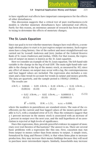 5.9 Empirical Application: Money and Output 221
to have signiﬁcant real effects have important consequences for the effects
of other disturbances.
This discussion suggests that a critical test of pure real-business-cycle
models is whether monetary disturbances have substantial real effects.
Partly for this reason, an enormous amount of research has been devoted
to trying to determine the effects of monetary changes.
The St. Louis Equation
Since our goal is to test whether monetary changes have real effects, a seem-
ingly obvious place to start is to just regress output on money. Such regres-
sions have a long history. One of the earliest and most straightforward was
carried out by Leonall Andersen and Jerry Jordan of the Federal Reserve
Bank of St. Louis (Andersen and Jordan, 1968). For that reason, the regres-
sion of output on money is known as the St. Louis equation.
Here we consider an example of the St. Louis equation. The left-hand-side
variable is the change in the log of real GDP. The main right-hand-side vari-
able is the change in the log of the money stock, as measured by M2; since
any effect of money on output may occur with a lag, the contemporaneous
and four lagged values are included. The regression also includes a con-
stant and a time trend (to account for trends in output and money growth).
The data are quarterly, and the sample period is 1960Q2–2008Q4.
The results are
 ln Yt = 0.0046
(0.0024)
− 0.09
(0.10)
 ln mt + 0.18
(0.12)
 ln mt −1 + 0.16
(0.12)
 ln mt −2
(5.55)
+ 0.02
(0.12)
 ln mt−3 − 0.02
(0.10)
 ln mt −4 − 0.000010
(0.000011)
t,
R
2
= 0.056, D.W. = 1.51, s.e.e. = 0.008,
where the numbers in parentheses are standard errors. The sum of the co-
efﬁcients on the current and four lagged values of the money-growth vari-
able is 0.25, with a standard error of 0.10. Thus the estimates suggest that
a 1 percent increase in the money stock is associated with an increase of
1
4
percent in output over the next year, and the null hypothesis of no asso-
ciation is rejected at high levels of signiﬁcance.
Does this regression, then, provide powerful evidence in support of mon-
etary over real theories of ﬂuctuations? The answer is no. There are several
basic problems with a regression like this one. First, causation may run
from output to money rather than from money to output. A simple story,
formalized by King and Plosser (1984), is that when ﬁrms plan to increase
production, they may increase their money holdings because they will need
to purchase more intermediate inputs. Similarly, households may increase
 