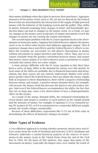 222 Chapter 5 REAL-BUSINESS-CYCLE THEORY
their money holdings when they plan to increase their purchases. Aggregate
measures of the money stock, such as M2, are not set directly by the Federal
Reserve but are determined by the interaction of the supply of high-powered
money with the behavior of the banking system and the public. Thus shifts
in money demand stemming from changes in ﬁrms’ and households’ pro-
duction plans can lead to changes in the money stock. As a result, we may
see changes in the money stock in advance of output movements even if the
changes in money are not causing the output movements.
The second major problem with the St. Louis equation involves the deter-
minants of monetary policy. Suppose the Federal Reserve adjusts the money
stock to try to offset other factors that inﬂuence aggregate output. Then if
monetary changes have real effects and the Federal Reserve’s efforts to sta-
bilize the economy are successful, we will observe ﬂuctuations in money
without movements in output (Kareken and Solow, 1963). Thus, just as we
cannot conclude from the positive correlation between money and output
that money causes output, if we fail to observe such a correlation we cannot
conclude that money does not cause output.
A more prosaic difﬁculty with the St. Louis equation is that there have
been a series of large shifts in the demand for money over this period. At
least some of the shifts are probably due to ﬁnancial innovation and dereg-
ulation, but their causes are not entirely understood. Models with sticky
prices predict that if the Federal Reserve does not adjust the money supply
fully in response to these disturbances, there will be a negative relationship
between money and output. A positive money demand shock, for example,
will increase the money stock but increase the interest rate and reduce out-
put. And even if the Federal Reserve accommodates the shifts, the fact that
they are so large may cause a few observations to have a disproportionate
effect on the results.
As a result of the money demand shifts, the estimated relationship be-
tween money and output is sensitive to such matters as the sample period
and the measure of money. For example, if equation (5.55) is estimated us-
ing M1 in place of M2, or if it is estimated over a somewhat different sample
period, the results change considerably.
Because of these difﬁculties, regressions like (5.55) are of little value in
determining the effects of monetary changes on output.
Other Types of Evidence
A very different approach to testing whether monetary shocks have real ef-
fects stems from the work of Friedman and Schwartz (1963). Friedman and
Schwartz undertake a careful historical analysis of the sources of move-
ments in the money stock in the United States from the end of the Civil
War to 1960. On the basis of this analysis, they argue that many of the
movements in money, especially the largest ones, were mainly the result of
 