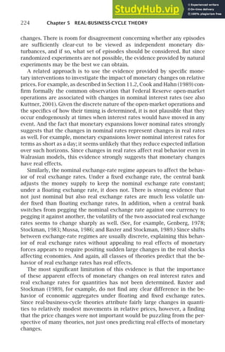 224 Chapter 5 REAL-BUSINESS-CYCLE THEORY
changes. There is room for disagreement concerning whether any episodes
are sufﬁciently clear-cut to be viewed as independent monetary dis-
turbances, and if so, what set of episodes should be considered. But since
randomized experiments are not possible, the evidence provided by natural
experiments may be the best we can obtain.
A related approach is to use the evidence provided by speciﬁc mone-
tary interventions to investigate the impact of monetary changes on relative
prices. For example, as described in Section 11.2, Cook and Hahn (1989) con-
ﬁrm formally the common observation that Federal Reserve open-market
operations are associated with changes in nominal interest rates (see also
Kuttner, 2001). Given the discrete nature of the open-market operations and
the speciﬁcs of how their timing is determined, it is not plausible that they
occur endogenously at times when interest rates would have moved in any
event. And the fact that monetary expansions lower nominal rates strongly
suggests that the changes in nominal rates represent changes in real rates
as well. For example, monetary expansions lower nominal interest rates for
terms as short as a day; it seems unlikely that they reduce expected inﬂation
over such horizons. Since changes in real rates affect real behavior even in
Walrasian models, this evidence strongly suggests that monetary changes
have real effects.
Similarly, the nominal exchange-rate regime appears to affect the behav-
ior of real exchange rates. Under a ﬁxed exchange rate, the central bank
adjusts the money supply to keep the nominal exchange rate constant;
under a ﬂoating exchange rate, it does not. There is strong evidence that
not just nominal but also real exchange rates are much less volatile un-
der ﬁxed than ﬂoating exchange rates. In addition, when a central bank
switches from pegging the nominal exchange rate against one currency to
pegging it against another, the volatility of the two associated real exchange
rates seems to change sharply as well. (See, for example, Genberg, 1978;
Stockman, 1983; Mussa, 1986; and Baxter and Stockman, 1989.) Since shifts
between exchange-rate regimes are usually discrete, explaining this behav-
ior of real exchange rates without appealing to real effects of monetary
forces appears to require positing sudden large changes in the real shocks
affecting economies. And again, all classes of theories predict that the be-
havior of real exchange rates has real effects.
The most signiﬁcant limitation of this evidence is that the importance
of these apparent effects of monetary changes on real interest rates and
real exchange rates for quantities has not been determined. Baxter and
Stockman (1989), for example, do not ﬁnd any clear difference in the be-
havior of economic aggregates under ﬂoating and ﬁxed exchange rates.
Since real-business-cycle theories attribute fairly large changes in quanti-
ties to relatively modest movements in relative prices, however, a ﬁnding
that the price changes were not important would be puzzling from the per-
spective of many theories, not just ones predicting real effects of monetary
changes.
 