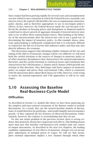 226 Chapter 5 REAL-BUSINESS-CYCLE THEORY
Since output had been growing rapidly for several years and unemployment
was low (which is not a situation in which the Federal Reserve normally cuts
interest rates), the typical VAR identiﬁes the cuts as expansionary monetary-
policy shocks, and as therefore appropriate to use to investigate policy’s
effects. In fact, however, the Federal Reserve made the cuts because it be-
lieved the declines in housing prices and disruptions to ﬁnancial markets
would lead to slower growth of aggregate demand; it lowered interest rates
only to try to offset these contractionary forces. Thus looking at the behav-
ior of the macroeconomy after the interest-rate cuts is not a good way of
determining the impact of monetary policy. As this example shows, mon-
etary policymaking is sufﬁciently complicated that it is extremely difﬁcult
to control for the full set of factors that inﬂuence policy and that may also
directly inﬂuence the economy.
This discussion suggests that obtaining reliable estimates of the size and
timing of the effects of monetary changes will be very difﬁcult: we will need
both the careful attention to the sources of changes in monetary policy or
of other monetary disturbances that characterizes the natural-experiments
literature, and the careful attention to statistical issues and estimation that
characterizes the VAR literature. C. Romer and D. Romer (2004) provide one
attempt in this direction. They ﬁnd larger and faster impacts of monetary
policy on output and prices than conventional VARs, which is consistent
with the discussion above about likely biases in VARs. However, work trying
to marry the natural-experiment and VAR approaches is still in its early
stages.
5.10 Assessing the Baseline
Real-Business-Cycle Model
Difﬁculties
As described in Section 5.2, models like those we have been analyzing are
the simplest and most natural extensions of the Ramsey model to include
ﬂuctuations. As a result, they are the natural baseline models of ﬂuctua-
tions. It would therefore be gratifying—and would simplify macroeconomics
greatly—if they captured the key features of observed ﬂuctuations. Unfor-
tunately, however, the evidence is overwhelming that they do not.
We met one major problem in the previous section: there is strong evi-
dence that monetary shocks have important real effects. This ﬁnding means
more than just that baseline real-business-cycle models omit one source
of output movements. As described in the next two chapters, the leading
candidate explanations of real effects of monetary changes rest on incom-
plete adjustment of nominal prices or wages. We will see that incom-
plete nominal adjustment implies a new channel through which other
 