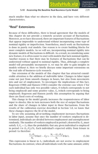 5.10 Assessing the Baseline Real-Business-Cycle Model 229
much smaller than what we observe in the data, and have very different
characteristics.
“Real” Extensions
Because of these difﬁculties, there is broad agreement that the models of
this chapter do not provide a remotely accurate account of ﬂuctuations.
Moreover, as we have discussed, there are important features of ﬂuctuations
that appear impossible to understand without incorporating some type of
nominal rigidity or imperfection. Nonetheless, much work on ﬂuctuations
is done in purely real models. One reason is to create building blocks for
more complete models. As we will see, incorporating nominal rigidity into
dynamic models of ﬂuctuations is difﬁcult. As a result, in considering some
new feature, it is often easier to start with models that lack nominal rigidity.
Another reason is that there may be features of ﬂuctuations that can be
understood without appeal to nominal rigidity. Thus, although a complete
model will presumably incorporate it, we may be able to gain insights in
models without it. Here we brieﬂy discuss some important extensions on
the real side of business-cycle research.
One extension of the models of this chapter that has attracted consid-
erable attention is the addition of indivisible labor. Changes in labor input
come not just from smooth changes in hours, but also from movements
into and out of employment. To investigate the implications of this fact,
Rogerson (1988) and Hansen (1985) consider the extreme case where ℓ for
each individual has only two possible values, 0 (which corresponds to not
being employed) and some positive value, ℓ0 (which corresponds to being
employed). Rogerson and Hansen justify this assumption by arguing that
there are ﬁxed costs of working.
This change in the model greatly increases the responsiveness of labor
input to shocks; this in turn increases both the size of output ﬂuctuations
and the share of changes in labor input in those ﬂuctuations. From the
results of the calibration exercise described in Section 5.8, we know that
these changes improve the ﬁt of the model.
To see why assuming all-or-nothing employment increases ﬂuctuations
in labor input, assume that once the number of workers employed is de-
termined, individuals are divided between employment and unemployment
randomly. The number of workers employed in period t, denoted by Et, must
satisfy Et ℓ0 = Lt; thus the probability that any given individual is employed
in period t is (Lt /ℓ0)/Nt. Each individual’s expected utility from leisure in
period t is therefore
Lt /ℓ0
Nt
b ln(1 − ℓ0) +
Nt − (Lt /ℓ0)
Nt
b ln 1. (5.56)
This expression is linear in Lt: individuals are not averse to employment
ﬂuctuations. In contrast, when all individuals work the same amount, utility
 