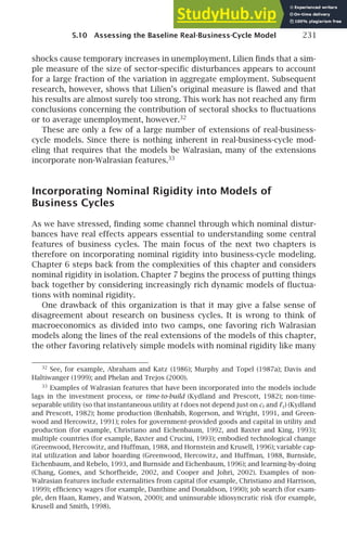 5.10 Assessing the Baseline Real-Business-Cycle Model 231
shocks cause temporary increases in unemployment. Lilien ﬁnds that a sim-
ple measure of the size of sector-speciﬁc disturbances appears to account
for a large fraction of the variation in aggregate employment. Subsequent
research, however, shows that Lilien’s original measure is ﬂawed and that
his results are almost surely too strong. This work has not reached any ﬁrm
conclusions concerning the contribution of sectoral shocks to ﬂuctuations
or to average unemployment, however.32
These are only a few of a large number of extensions of real-business-
cycle models. Since there is nothing inherent in real-business-cycle mod-
eling that requires that the models be Walrasian, many of the extensions
incorporate non-Walrasian features.33
Incorporating Nominal Rigidity into Models of
Business Cycles
As we have stressed, ﬁnding some channel through which nominal distur-
bances have real effects appears essential to understanding some central
features of business cycles. The main focus of the next two chapters is
therefore on incorporating nominal rigidity into business-cycle modeling.
Chapter 6 steps back from the complexities of this chapter and considers
nominal rigidity in isolation. Chapter 7 begins the process of putting things
back together by considering increasingly rich dynamic models of ﬂuctua-
tions with nominal rigidity.
One drawback of this organization is that it may give a false sense of
disagreement about research on business cycles. It is wrong to think of
macroeconomics as divided into two camps, one favoring rich Walrasian
models along the lines of the real extensions of the models of this chapter,
the other favoring relatively simple models with nominal rigidity like many
32
See, for example, Abraham and Katz (1986); Murphy and Topel (1987a); Davis and
Haltiwanger (1999); and Phelan and Trejos (2000).
33
Examples of Walrasian features that have been incorporated into the models include
lags in the investment process, or time-to-build (Kydland and Prescott, 1982); non-time-
separable utility (so that instantaneous utility at t does not depend just on ct and ℓt) (Kydland
and Prescott, 1982); home production (Benhabib, Rogerson, and Wright, 1991, and Green-
wood and Hercowitz, 1991); roles for government-provided goods and capital in utility and
production (for example, Christiano and Eichenbaum, 1992, and Baxter and King, 1993);
multiple countries (for example, Baxter and Crucini, 1993); embodied technological change
(Greenwood, Hercowitz, and Huffman, 1988, and Hornstein and Krusell, 1996); variable cap-
ital utilization and labor hoarding (Greenwood, Hercowitz, and Huffman, 1988, Burnside,
Eichenbaum, and Rebelo, 1993, and Burnside and Eichenbaum, 1996); and learning-by-doing
(Chang, Gomes, and Schorfheide, 2002, and Cooper and Johri, 2002). Examples of non-
Walrasian features include externalities from capital (for example, Christiano and Harrison,
1999); efﬁciency wages (for example, Danthine and Donaldson, 1990); job search (for exam-
ple, den Haan, Ramey, and Watson, 2000); and uninsurable idiosyncratic risk (for example,
Krusell and Smith, 1998).
 