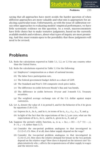 Problems 233
saying that all approaches have merit avoids the harder question of when
different approaches are more valuable and what mix is appropriate for an-
alyzing a particular issue. Unfortunately, as with the issue of calibration ver-
sus other approaches to evaluating models’ empirical performance, we have
little systematic evidence on this question. As a result, macroeconomists
have little choice but to make tentative judgments, based on the currently
available models and evidence, about what types of inquiry are most promis-
ing. And they must remain open to the possibility that those judgments will
need to be revised.
Problems
5.1. Redo the calculations reported in Table 5.1, 5.2, or 5.3 for any country other
than the United States.
5.2. Redo the calculations reported in Table 5.3 for the following:
(a) Employees’ compensation as a share of national income.
(b) The labor force participation rate.
(c) The federal government budget deﬁcit as a share of GDP.
(d) The Standard and Poor’s 500 composite stock price index.
(e) The difference in yields between Moody’s Baa and Aaa bonds.
(f) The difference in yields between 10-year and 3-month U.S. Treasury
securities.
(g) The weighted average exchange rate of the U.S. dollar against major
currencies.
5.3. Let A0 denote the value of A in period 0, and let the behavior of ln A be given
by equations (5.8)–(5.9).
(a) Express ln A1, ln A2, and ln A3 in terms of ln A0, εA1, εA2, εA3, A, and g.
(b) In light of the fact that the expectations of the εA ’s are zero, what are the
expectations of ln A1, ln A2, and ln A3 given ln A0, A, and g?
5.4. Suppose the period-t utility function, ut, is ut = ln ct + b(1 − ℓt )1−γ
/(1 − γ ),
b  0, γ  0, rather than (5.7).
(a) Consider the one-period problem analogous to that investigated in
(5.12)–(5.15). How, if at all, does labor supply depend on the wage?
(b) Consider the two-period problem analogous to that investigated in
(5.16)–(5.21). How does the relative demand for leisure in the two periods
depend on the relative wage? How does it depend on the interest rate? Ex-
plain intuitively why γ affects the responsiveness of labor supply to wages
and the interest rate.
 