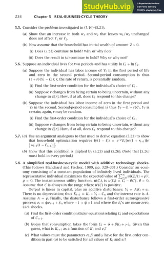 234 Chapter 5 REAL-BUSINESS-CYCLE THEORY
5.5. Consider the problem investigated in (5.16)–(5.21).
(a) Show that an increase in both w1 and w2 that leaves w1/w2 unchanged
does not affect ℓ1 or ℓ2.
(b) Now assume that the household has initial wealth of amount Z  0.
(i) Does (5.23) continue to hold? Why or why not?
(ii) Does the result in (a) continue to hold? Why or why not?
5.6. Suppose an individual lives for two periods and has utility ln C1 + ln C2.
(a) Suppose the individual has labor income of Y1 in the ﬁrst period of life
and zero in the second period. Second-period consumption is thus
(1 + r)(Y1 − C1); r, the rate of return, is potentially random.
(i) Find the ﬁrst-order condition for the individual’s choice of C1.
(ii) Suppose r changes from being certain to being uncertain, without any
change in E[r]. How, if at all, does C1 respond to this change?
(b) Suppose the individual has labor income of zero in the ﬁrst period and
Y2 in the second. Second-period consumption is thus Y2 − (1 + r)C1. Y2 is
certain; again, r may be random.
(i) Find the ﬁrst-order condition for the individual’s choice of C1.
(ii) Suppose r changes from being certain to being uncertain, without any
change in E[r]. How, if at all, does C1 respond to this change?
5.7. (a) Use an argument analogous to that used to derive equation (5.23) to show
that household optimization requires b/(1 − ℓt) = e−ρ
Et [wt(1 + rt +1)b/
wt +1(1 − ℓt +1)] .
(b) Show that this condition is implied by (5.23) and (5.26). (Note that [5.26]
must hold in every period.)
5.8. A simpliﬁed real-business-cycle model with additive technology shocks.
(This follows Blanchard and Fischer, 1989, pp. 329–331.) Consider an econ-
omy consisting of a constant population of inﬁnitely lived individuals. The
representative individual maximizes the expected value of
∞
t=0
u(Ct)/(1 + ρ)t
,
ρ  0. The instantaneous utility function, u(Ct), is u(Ct) = Ct − θC 2
t , θ  0.
Assume that C is always in the range where u′
(C) is positive.
Output is linear in capital, plus an additive disturbance: Yt = AKt + et.
There is no depreciation; thus Kt +1 = Kt + Yt − Ct, and the interest rate is A.
Assume A = ρ. Finally, the disturbance follows a ﬁrst-order autoregressive
process: et = φet −1 + εt, where −1  φ 1 and where the εt’s are mean-zero,
i.i.d. shocks.
(a) Find the ﬁrst-order condition (Euler equation) relating Ct and expectations
of Ct +1.
(b) Guess that consumption takes the form Ct = α + βKt + γ et. Given this
guess, what is Kt +1 as a function of Kt and et?
(c) What values must the parameters α, β, and γ have for the ﬁrst-order con-
dition in part (a) to be satisﬁed for all values of Kt and et?
 