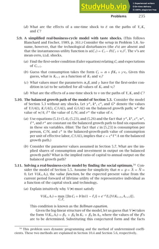 Problems 235
(d) What are the effects of a one-time shock to ε on the paths of Y, K,
and C ?
5.9. A simpliﬁed real-business-cycle model with taste shocks. (This follows
Blanchard and Fischer, 1989, p. 361.) Consider the setup in Problem 5.8. As-
sume, however, that the technological disturbances (the e’s) are absent and
that the instantaneous utility function is u(Ct ) = Ct − θ(Ct + νt )2
. The ν’s are
mean-zero, i.i.d. shocks.
(a) Find the ﬁrst-order condition (Euler equation) relating Ct and expectations
of Ct +1.
(b) Guess that consumption takes the form Ct = α + βKt + γ νt. Given this
guess, what is Kt +1 as a function of Kt and νt?
(c) What values must the parameters α, β, and γ have for the ﬁrst-order con-
dition in (a) to be satisﬁed for all values of Kt and νt?
(d) What are the effects of a one-time shock to ν on the paths of Y, K, and C ?
5.10. The balanced growth path of the model of Section 5.3. Consider the model
of Section 5.3 without any shocks. Let y∗, k∗, c∗, and G∗ denote the values
of Y/(AL), K/(AL), C/(AL), and G/(AL) on the balanced growth path; w∗ the
value of w/A; ℓ ∗ the value of L/N; and r∗ the value of r.
(a) Use equations (5.1)–(5.4), (5.23), and (5.26) and the fact that y∗, k∗, c∗, w∗,
ℓ ∗, and r∗ are constant on the balanced growth path to ﬁnd six equations
in these six variables. (Hint: The fact that c in [5.23] is consumption per
person, C/N, and c∗ is the balanced-growth-path value of consumption
per unit of effective labor, C/(AL), implies that c = c∗ℓ ∗A on the balanced
growth path.)
(b) Consider the parameter values assumed in Section 5.7. What are the im-
plied shares of consumption and investment in output on the balanced
growth path? What is the implied ratio of capital to annual output on the
balanced growth path?
5.11. Solving a real-business-cycle model by ﬁnding the social optimum.34
Con-
sider the model of Section 5.5. Assume for simplicity that n = g = A = N =
0. Let V(Kt,At), the value function, be the expected present value from the
current period forward of lifetime utility of the representative individual as
a function of the capital stock and technology.
(a) Explain intuitively why V (•) must satisfy
V(Kt,At) = max
Ct,ℓt
{[ln Ct + b ln(1 − ℓt)] + e−ρ
Et [V(Kt +1,At +1)]}.
This condition is known as the Bellman equation.
Given the log-linear structure of the model, let us guess that V (•) takes
the form V(Kt,At) = β0 + βK ln Kt + βA ln At, where the values of the β’s
are to be determined. Substituting this conjectured form and the facts
34
This problem uses dynamic programming and the method of undetermined coefﬁ-
cients. These two methods are explained in Section 10.4 and Section 5.6, respectively.
 