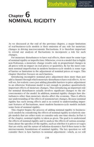 Chapter 6
NOMINAL RIGIDITY
As we discussed at the end of the previous chapter, a major limitation
of real-business-cycle models is their omission of any role for monetary
changes in driving macroeconomic ﬂuctuations. It is therefore important
to extend our analysis of ﬂuctuations to incorporate a role for such
changes.
For monetary disturbances to have real effects, there must be some type
of nominal rigidity or imperfection. Otherwise, even in a model that is highly
non-Walrasian, a monetary change results only in proportional changes in
all prices with no impact on real prices or quantities. By far the most com-
mon nominal imperfection in modern business-cycle models is some type
of barrier or limitation to the adjustment of nominal prices or wages. This
chapter therefore focuses on such barriers.
Introducing incomplete nominal price adjustment does more than just
add a channel through which monetary disturbances have real effects. As we
will see, for realistic cases just adding plausible barriers to price adjustment
to an otherwise Walrasian model is not enough to produce quantitatively
important effects of monetary changes. Thus introducing an important role
for nominal disturbances usually involves signiﬁcant changes to the mi-
croeconomics of the model. In addition, nominal rigidity changes how dis-
turbances other than monetary shocks affect the economy. Thus it affects
our understanding of the effects of nonmonetary changes. Because nominal
rigidity has such strong effects and is so central to understanding impor-
tant features of ﬂuctuations, most modern business-cycle models include
some form of nominal rigidity.
This chapter begins the process of adding nominal rigidity to business-
cycle models by considering the effects of nominal rigidity in relatively sim-
ple models that are either static or consider only one-time shocks. In Part A
of the chapter, nominal rigidity is taken as given. The goal is to understand
the effects of nominal rigidity and to analyze the effects of various assump-
tions about the speciﬁcs of the rigidity, such as whether it is prices or wages
that are sticky and the nature of inﬂation dynamics. Part B then turns to the
microeconomic foundations of nominal rigidity. The key question we will
consider there is how barriers to nominal adjustment—which, as we will
238
 