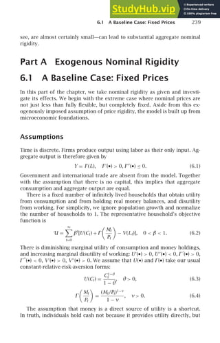 6.1 A Baseline Case: Fixed Prices 239
see, are almost certainly small—can lead to substantial aggregate nominal
rigidity.
Part A Exogenous Nominal Rigidity
6.1 A Baseline Case: Fixed Prices
In this part of the chapter, we take nominal rigidity as given and investi-
gate its effects. We begin with the extreme case where nominal prices are
not just less than fully ﬂexible, but completely ﬁxed. Aside from this ex-
ogenously imposed assumption of price rigidity, the model is built up from
microeconomic foundations.
Assumptions
Time is discrete. Firms produce output using labor as their only input. Ag-
gregate output is therefore given by
Y = F (L), F ′
(•)  0, F ′′
(•) ≤ 0. (6.1)
Government and international trade are absent from the model. Together
with the assumption that there is no capital, this implies that aggregate
consumption and aggregate output are equal.
There is a ﬁxed number of inﬁnitely lived households that obtain utility
from consumption and from holding real money balances, and disutility
from working. For simplicity, we ignore population growth and normalize
the number of households to 1. The representative household’s objective
function is
U =
∞

t=0
βt
[U(Ct) + ⌫

Mt
Pt

− V(Lt)], 0  β  1. (6.2)
There is diminishing marginal utility of consumption and money holdings,
and increasing marginal disutility of working: U′
(•)  0, U′′
(•)  0, ⌫
′
(•)  0,
⌫
′′
(•)  0, V′
(•)  0, V′′
(•)  0. We assume that U(•) and ⌫(•) take our usual
constant-relative-risk-aversion forms:
U(Ct) =
C1−θ
t
1 − θ
, θ  0, (6.3)
⌫

Mt
Pt

=
(Mt/Pt)1−ν
1 − ν
, ν  0. (6.4)
The assumption that money is a direct source of utility is a shortcut.
In truth, individuals hold cash not because it provides utility directly, but
 