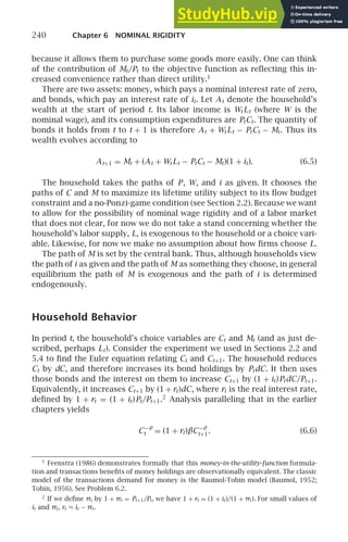 240 Chapter 6 NOMINAL RIGIDITY
because it allows them to purchase some goods more easily. One can think
of the contribution of Mt/Pt to the objective function as reﬂecting this in-
creased convenience rather than direct utility.1
There are two assets: money, which pays a nominal interest rate of zero,
and bonds, which pay an interest rate of it. Let At denote the household’s
wealth at the start of period t. Its labor income is Wt Lt (where W is the
nominal wage), and its consumption expenditures are PtCt. The quantity of
bonds it holds from t to t + 1 is therefore At + Wt Lt − PtCt − Mt. Thus its
wealth evolves according to
At+1 = Mt + (At + Wt Lt − PtCt − Mt)(1 + it). (6.5)
The household takes the paths of P, W, and i as given. It chooses the
paths of C and M to maximize its lifetime utility subject to its ﬂow budget
constraint and a no-Ponzi-game condition (see Section 2.2). Because we want
to allow for the possibility of nominal wage rigidity and of a labor market
that does not clear, for now we do not take a stand concerning whether the
household’s labor supply, L, is exogenous to the household or a choice vari-
able. Likewise, for now we make no assumption about how ﬁrms choose L.
The path of M is set by the central bank. Thus, although households view
the path of i as given and the path of M as something they choose, in general
equilibrium the path of M is exogenous and the path of i is determined
endogenously.
Household Behavior
In period t, the household’s choice variables are Ct and Mt (and as just de-
scribed, perhaps Lt). Consider the experiment we used in Sections 2.2 and
5.4 to ﬁnd the Euler equation relating Ct and Ct+1. The household reduces
Ct by dC, and therefore increases its bond holdings by PtdC. It then uses
those bonds and the interest on them to increase Ct+1 by (1 + it)PtdC/Pt+1.
Equivalently, it increases Ct+1 by (1 + rt)dC, where rt is the real interest rate,
deﬁned by 1 + rt = (1 + it)Pt/Pt+1.2
Analysis paralleling that in the earlier
chapters yields
C−θ
t = (1 + rt)βC−θ
t+1. (6.6)
1
Feenstra (1986) demonstrates formally that this money-in-the-utility-function formula-
tion and transactions beneﬁts of money holdings are observationally equivalent. The classic
model of the transactions demand for money is the Baumol-Tobin model (Baumol, 1952;
Tobin, 1956). See Problem 6.2.
2
If we deﬁne πt by 1 + πt = Pt+1/Pt, we have 1 + rt = (1 + it)/(1 + πt). For small values of
it and πt, rt ≈ it − πt.
 