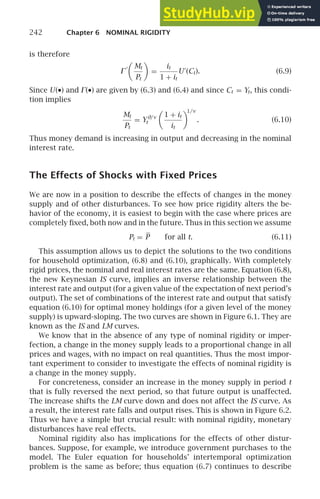 242 Chapter 6 NOMINAL RIGIDITY
is therefore
⌫
′

Mt
Pt

=
it
1 + it
U′
(Ct). (6.9)
Since U(•) and ⌫(•) are given by (6.3) and (6.4) and since Ct = Yt, this condi-
tion implies
Mt
Pt
= Yθ/v
t

1 + it
it

1/v
. (6.10)
Thus money demand is increasing in output and decreasing in the nominal
interest rate.
The Effects of Shocks with Fixed Prices
We are now in a position to describe the effects of changes in the money
supply and of other disturbances. To see how price rigidity alters the be-
havior of the economy, it is easiest to begin with the case where prices are
completely ﬁxed, both now and in the future. Thus in this section we assume
Pt = P for all t. (6.11)
This assumption allows us to depict the solutions to the two conditions
for household optimization, (6.8) and (6.10), graphically. With completely
rigid prices, the nominal and real interest rates are the same. Equation (6.8),
the new Keynesian IS curve, implies an inverse relationship between the
interest rate and output (for a given value of the expectation of next period’s
output). The set of combinations of the interest rate and output that satisfy
equation (6.10) for optimal money holdings (for a given level of the money
supply) is upward-sloping. The two curves are shown in Figure 6.1. They are
known as the IS and LM curves.
We know that in the absence of any type of nominal rigidity or imper-
fection, a change in the money supply leads to a proportional change in all
prices and wages, with no impact on real quantities. Thus the most impor-
tant experiment to consider to investigate the effects of nominal rigidity is
a change in the money supply.
For concreteness, consider an increase in the money supply in period t
that is fully reversed the next period, so that future output is unaffected.
The increase shifts the LM curve down and does not affect the IS curve. As
a result, the interest rate falls and output rises. This is shown in Figure 6.2.
Thus we have a simple but crucial result: with nominal rigidity, monetary
disturbances have real effects.
Nominal rigidity also has implications for the effects of other distur-
bances. Suppose, for example, we introduce government purchases to the
model. The Euler equation for households’ intertemporal optimization
problem is the same as before; thus equation (6.7) continues to describe
 