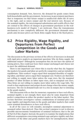 244 Chapter 6 NOMINAL RIGIDITY
consumption demand. Now, however, the demand for goods comes from
both households and the government. An increase in government purchases
that is temporary (so that future output is unaffected) shifts the IS curve
to the right, and so raises output and the real interest rate. Because of
the nominal rigidity, the intertemporal-substitution and wealth effects that
are central to the effects of changes in government purchases in the real-
business-cycle model of Chapter 5 are irrelevant. Thus the transmission
mechanism is now completely different: the government demands more
goods and, because prices are ﬁxed, ﬁrms supply them at the ﬁxed prices.
6.2 Price Rigidity, Wage Rigidity, and
Departures from Perfect
Competition in the Goods and
Labor Markets
The discussion in the previous section of the effects of increases in demand
with rigid prices neglects an important question: Why do ﬁrms supply the
additional output? Although by assumption they do not have the option of
raising prices, they could just leave their output unchanged and choose not
to meet the additional demand.
There is one important case where this is exactly what they do. Suppose
the markets for goods and labor are perfectly competitive and are initially in
equilibrium. Thus workers’ wages equal their marginal disutility of supply-
ing labor, and ﬁrms’ prices equal their marginal cost. Workers are therefore
not willing to supply more labor unless the wage rises. But the marginal
product of labor declines as labor input rises, and so marginal cost rises.
Thus ﬁrms are not willing to employ more labor unless the wage falls. The
result is that employment and output do not change when the money supply
increases. The rise in demand leads not to a rise in output, but to rationing
in the goods market.
This discussion tells us that for monetary expansion to have real effects,
nominal rigidity is not enough; there must also be some departure from
perfect competition in either the product market or the labor market. This
section therefore investigates various combinations of nominal price and
wage rigidity and imperfections in the goods and labor markets that could
cause nominal disturbances to have real effects.
In all of the cases we will consider, incomplete nominal adjustment is
assumed rather than derived. Thus this section’s purpose is not to discuss
possible microeconomic foundations of nominal stickiness; that is the job
of Part B of this chapter. Instead, the goal is to examine the implications that
different assumptions concerning nominal wage and price rigidity and char-
acteristics of the labor and goods markets have for unemployment, ﬁrms’
 
