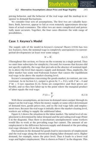 6.2 Alternative Assumptions about Price and Wage Rigidity 245
pricing behavior, and the behavior of the real wage and the markup in re-
sponse to demand ﬂuctuations.
We consider four sets of assumptions. The ﬁrst two are valuable base-
lines. Both, however, appear to fail as even remotely approximate descrip-
tions of actual economies. The other two are more complicated and poten-
tially more accurate. Together, the four cases illustrate the wide range of
possibilities.
Case 1: Keynes’s Model
The supply side of the model in Keynes’s General Theory (1936) has two
key features. First, the nominal wage is completely unresponsive to current-
period developments (at least over some range):
W = W. (6.12)
(Throughout this section, we focus on the economy in a single period. Thus
we omit time subscripts for simplicity.) Second, for reasons that Keynes did
not specify explicitly, the wage that prevails in the absence of nominal rigid-
ity is above the level that equates supply and demand. Thus, implicitly, the
labor market has some non-Walrasian feature that causes the equilibrium
real wage to be above the market-clearing level.
Keynes’s assumptions concerning the goods market, in contrast, are con-
ventional. As in Section 6.1, output is given by Y = F (L), with F′
(•)  0 and
F ′′
(•) ≤ 0 (see equation [6.1]). Firms are competitive and their prices are
ﬂexible, and so they hire labor up to the point where the marginal product
of labor equals the real wage:
F ′
(L) =
W
P
. (6.13)
With these assumptions, an increase in demand raises output through its
impact on the real wage. When the money supply or some other determinant
of demand rises, goods prices rise, and so the real wage falls and employ-
ment rises. Because the real wage is initially above the market-clearing level,
workers are willing to supply the additional labor.
Figure 6.3 shows the situation in the labor market. The initial level of em-
ployment is determined by labor demand and the prevailing real wage (Point
E in the diagram). Thus there is involuntary unemployment: some workers
would like to work at the prevailing wage but cannot. The amount of un-
employment is the difference between supply and demand at the prevailing
real wage (distance EA in the diagram).
Fluctuations in the demand for goods lead to movements of employment
and the real wage along the downward-sloping labor demand curve. Higher
demand, for example, raises the price level. Thus it leads to a lower real
wage and higher employment. This is shown as Point E′
in the diagram. This
 