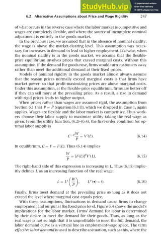 6.2 Alternative Assumptions about Price and Wage Rigidity 247
of what occurs in the reverse case where the labor market is competitive and
wages are completely ﬂexible, and where the source of incomplete nominal
adjustment is entirely in the goods market.
In the previous case, we assumed that in the absence of nominal rigidity,
the wage is above the market-clearing level. This assumption was neces-
sary for increases in demand to lead to higher employment. Likewise, when
the nominal rigidity is in the goods market, we assume that the ﬂexible-
price equilibrium involves prices that exceed marginal costs. Without this
assumption, if the demand for goods rose, ﬁrms would turn customers away
rather than meet the additional demand at their ﬁxed prices.
Models of nominal rigidity in the goods market almost always assume
that the reason prices normally exceed marginal costs is that ﬁrms have
market power, so that proﬁt-maximizing prices are above marginal costs.
Under this assumption, at the ﬂexible-price equilibrium, ﬁrms are better off
if they can sell more at the prevailing price. As a result, a rise in demand
with rigid prices leads to higher output.
When prices rather than wages are assumed rigid, the assumption from
Section 6.1 that P = P (equation [6.11]), which we dropped in Case 1, again
applies. Wages are ﬂexible and the labor market is competitive. Thus work-
ers choose their labor supply to maximize utility taking the real wage as
given. From the utility function, (6.2)–(6.4), the ﬁrst-order condition for op-
timal labor supply is
C−θ W
P
= V ′
(L). (6.14)
In equilibrium, C = Y = F (L). Thus (6.14) implies
W
P
= [F (L)]θ
V ′
(L). (6.15)
The right-hand side of this expression is increasing in L. Thus (6.15) implic-
itly deﬁnes L as an increasing function of the real wage:
L = Ls

W
P

, Ls ′
(•)  0. (6.16)
Finally, ﬁrms meet demand at the prevailing price as long as it does not
exceed the level where marginal cost equals price.
With these assumptions, ﬂuctuations in demand cause ﬁrms to change
employment and output at the ﬁxed price level. Figure 6.4 shows the model’s
implications for the labor market. Firms’ demand for labor is determined
by their desire to meet the demand for their goods. Thus, as long as the
real wage is not so high that it is unproﬁtable to meet the full demand, the
labor demand curve is a vertical line in employment-wage space. The term
effective labor demand is used to describe a situation, such as this, where the
 