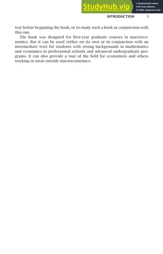 INTRODUCTION 5
text before beginning the book, or to study such a book in conjunction with
this one.
The book was designed for ﬁrst-year graduate courses in macroeco-
nomics. But it can be used (either on its own or in conjunction with an
intermediate text) for students with strong backgrounds in mathematics
and economics in professional schools and advanced undergraduate pro-
grams. It can also provide a tour of the ﬁeld for economists and others
working in areas outside macroeconomics.
 