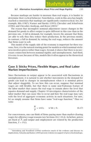 6.2 Alternative Assumptions about Price and Wage Rigidity 249
Because markups are harder to measure than real wages, it is harder to
determine their cyclical behavior. Nonetheless, work in this area has largely
reached a consensus that markups are signiﬁcantly countercyclical. See, for
example, Bils (1987); Warner and Barsky (1995); Chevalier and Scharfstein
(1996); and Chevalier, Kashyap, and Rossi (2003).7
The reason that incomplete nominal adjustment causes changes in the
demand for goods to affect output is quite different in this case than in the
previous one. A fall in demand, for example, lowers the amount that ﬁrms
are able to sell; thus they reduce their production. In the previous model,
in contrast, a fall in demand, by raising the real wage, reduces the amount
that ﬁrms want to sell.
This model of the supply side of the economy is important for three rea-
sons. First, it is the natural starting point for models in which nominal sticki-
ness involves prices rather than wages. Second, it shows that there is no nec-
essary connection between nominal rigidity and unemployment. And third,
it is easy to use; because of this, models like it often appear in the theoretical
literature.
Case 3: Sticky Prices, Flexible Wages, and Real Labor
Market Imperfections
Since ﬂuctuations in output appear to be associated with ﬂuctuations in
unemployment, it is natural to ask whether movements in the demand for
goods can lead to changes in unemployment when it is nominal prices
that adjust sluggishly. To see how this can occur, suppose that nominal
wages are still ﬂexible, but that there is some non-Walrasian feature of
the labor market that causes the real wage to remain above the level that
equates demand and supply. Chapter 10 investigates characteristics of the
labor market that can cause this to occur and how the real wage may vary
with the level of aggregate economic activity in such situations. For now,
let us simply assume that ﬁrms have some “real-wage function.” Thus we
write
W
P
= w(L), w′
(•) ≥ 0. (6.17)
For concreteness, one can think of ﬁrms paying more than market-clearing
wages for efﬁciency-wage reasons (see Sections 10.2–10.4). As before, prices
are ﬁxed at P, and output and employment are related by the production
function, Y = F (L).
7
Rotemberg and Woodford (1999a) synthesize much of the evidence and discuss its
implications. Nekarda and Ramey (2009) present evidence in support of procyclical markups.
 