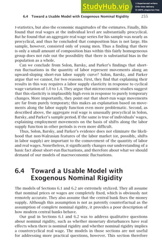 6.4 Toward a Usable Model with Exogenous Nominal Rigidity 255
t-statistics, but also the economic magnitudes of the estimates. Finally, Bils
found that real wages at the individual level are substantially procyclical.
But he found that an aggregate real wage series for his sample was nearly as
procyclical, and thus he concluded that composition bias is not large. His
sample, however, consisted only of young men. Thus a ﬁnding that there
is only a small amount of composition bias within this fairly homogeneous
group does not rule out the possibility that there is substantial bias in the
population as a whole.
Can we conclude from Solon, Barsky, and Parker’s ﬁndings that short-
run ﬂuctuations in the quantity of labor represent movements along an
upward-sloping short-run labor supply curve? Solon, Barsky, and Parker
argue that we cannot, for two reasons. First, they ﬁnd that explaining their
results in this way requires a labor supply elasticity in response to cyclical
wage variation of 1.0 to 1.4. They argue that microeconomic studies suggest
that this elasticity is implausibly high even in response to purely temporary
changes. More importantly, they point out that short-run wage movements
are far from purely temporary; this makes an explanation based on move-
ments along the labor supply function even more problematic. Second, as
described above, the aggregate real wage is unusually procyclical in Solon,
Barsky, and Parker’s sample period. If the same is true of individuals’ wages,
explaining employment movements on the basis of shifts along the labor
supply function in other periods is even more difﬁcult.
Thus, Solon, Barsky, and Parker’s evidence does not eliminate the likeli-
hood that non-Walrasian features of the labor market (or, possibly, shifts
in labor supply) are important to the comovement of the quantity of labor
and real wages. Nonetheless, it signiﬁcantly changes our understanding of a
basic fact about short-run ﬂuctuations, and therefore about what we should
demand of our models of macroeconomic ﬂuctuations.
6.4 Toward a Usable Model with
Exogenous Nominal Rigidity
The models of Sections 6.1 and 6.2 are extremely stylized. They all assume
that nominal prices or wages are completely ﬁxed, which is obviously not
remotely accurate. They also assume that the central bank ﬁxes the money
supply. Although this assumption is not as patently counterfactual as the
assumption of complete nominal rigidity, it provides a poor description of
how modern central banks behave.
Our goal in Sections 6.1 and 6.2 was to address qualitative questions
about nominal rigidity, such as whether monetary disturbances have real
effects when there is nominal rigidity and whether nominal rigidity implies
a countercyclical real wage. The models in those sections are not useful
for addressing more practical questions, however. This section therefore
 