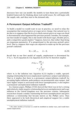 256 Chapter 6 NOMINAL RIGIDITY
discusses how one can modify the models to turn them into a potentially
helpful framework for thinking about real-world issues. We will begin with
the supply side, and then turn to the demand side.
A Permanent Output-Inﬂation Tradeoff?
To build a model we would want to use in practice, we need to relax the
assumption that nominal prices or wages never change. One natural way to
do this is to suppose that the level at which current prices or wages are ﬁxed
is determined by what happened the previous period. Consider, for example,
our ﬁrst model of supply; this is the model with ﬁxed wages, ﬂexible prices,
and a competitive goods market.9
Suppose, however, that rather than being
an exogenous parameter, W is proportional to the previous period’s price
level. That is, suppose that wages are adjusted to make up for the previous
period’s inﬂation:
Wt = APt −1, A  0, (6.20)
Recall that in our ﬁrst model of supply, employment is determined by
F ′
(Lt) = Wt/Pt (equation [6.13]). Equation (6.20) for Wt therefore implies
F ′
(Lt) =
APt −1
Pt
(6.21)
=
A
1 + πt
,
where πt is the inﬂation rate. Equation (6.21) implies a stable, upward-
sloping relationship between employment (and hence output) and inﬂation.
That is, it implies that there is a permanent output-inﬂation tradeoff: by
accepting higher inﬂation, policymakers can permanently raise output. And
since higher output is associated with lower unemployment, it also implies
a permanent unemployment-inﬂation tradeoff.
In a famous paper, Phillips (1958) showed that there was in fact a strong
and relatively stable negative relationship between unemployment and wage
inﬂation in the United Kingdom over the previous century. Subsequent
researchers found a similar relationship between unemployment and price
inﬂation—a relationship that became known as the Phillips curve. Thus
there appeared to be both theoretical and empirical support for a stable
unemployment-inﬂation tradeoff.
9
The other models of Section 6.2 could be modiﬁed in similar ways, and would have
similar implications.
 