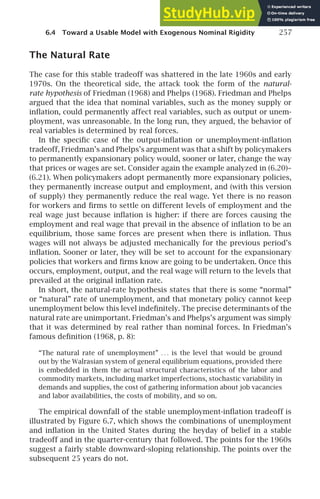 6.4 Toward a Usable Model with Exogenous Nominal Rigidity 257
The Natural Rate
The case for this stable tradeoff was shattered in the late 1960s and early
1970s. On the theoretical side, the attack took the form of the natural-
rate hypothesis of Friedman (1968) and Phelps (1968). Friedman and Phelps
argued that the idea that nominal variables, such as the money supply or
inﬂation, could permanently affect real variables, such as output or unem-
ployment, was unreasonable. In the long run, they argued, the behavior of
real variables is determined by real forces.
In the speciﬁc case of the output-inﬂation or unemployment-inﬂation
tradeoff, Friedman’s and Phelps’s argument was that a shift by policymakers
to permanently expansionary policy would, sooner or later, change the way
that prices or wages are set. Consider again the example analyzed in (6.20)–
(6.21). When policymakers adopt permanently more expansionary policies,
they permanently increase output and employment, and (with this version
of supply) they permanently reduce the real wage. Yet there is no reason
for workers and ﬁrms to settle on different levels of employment and the
real wage just because inﬂation is higher: if there are forces causing the
employment and real wage that prevail in the absence of inﬂation to be an
equilibrium, those same forces are present when there is inﬂation. Thus
wages will not always be adjusted mechanically for the previous period’s
inﬂation. Sooner or later, they will be set to account for the expansionary
policies that workers and ﬁrms know are going to be undertaken. Once this
occurs, employment, output, and the real wage will return to the levels that
prevailed at the original inﬂation rate.
In short, the natural-rate hypothesis states that there is some “normal”
or “natural” rate of unemployment, and that monetary policy cannot keep
unemployment below this level indeﬁnitely. The precise determinants of the
natural rate are unimportant. Friedman’s and Phelps’s argument was simply
that it was determined by real rather than nominal forces. In Friedman’s
famous deﬁnition (1968, p. 8):
“The natural rate of unemployment” . . . is the level that would be ground
out by the Walrasian system of general equilibrium equations, provided there
is embedded in them the actual structural characteristics of the labor and
commodity markets, including market imperfections, stochastic variability in
demands and supplies, the cost of gathering information about job vacancies
and labor availabilities, the costs of mobility, and so on.
The empirical downfall of the stable unemployment-inﬂation tradeoff is
illustrated by Figure 6.7, which shows the combinations of unemployment
and inﬂation in the United States during the heyday of belief in a stable
tradeoff and in the quarter-century that followed. The points for the 1960s
suggest a fairly stable downward-sloping relationship. The points over the
subsequent 25 years do not.
 