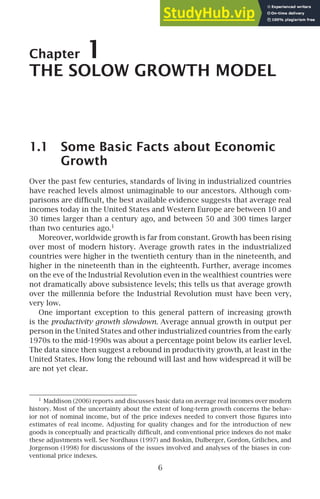Chapter 1
THE SOLOW GROWTH MODEL
1.1 Some Basic Facts about Economic
Growth
Over the past few centuries, standards of living in industrialized countries
have reached levels almost unimaginable to our ancestors. Although com-
parisons are difﬁcult, the best available evidence suggests that average real
incomes today in the United States and Western Europe are between 10 and
30 times larger than a century ago, and between 50 and 300 times larger
than two centuries ago.1
Moreover, worldwide growth is far from constant. Growth has been rising
over most of modern history. Average growth rates in the industrialized
countries were higher in the twentieth century than in the nineteenth, and
higher in the nineteenth than in the eighteenth. Further, average incomes
on the eve of the Industrial Revolution even in the wealthiest countries were
not dramatically above subsistence levels; this tells us that average growth
over the millennia before the Industrial Revolution must have been very,
very low.
One important exception to this general pattern of increasing growth
is the productivity growth slowdown. Average annual growth in output per
person in the United States and other industrialized countries from the early
1970s to the mid-1990s was about a percentage point below its earlier level.
The data since then suggest a rebound in productivity growth, at least in the
United States. How long the rebound will last and how widespread it will be
are not yet clear.
1
Maddison (2006) reports and discusses basic data on average real incomes over modern
history. Most of the uncertainty about the extent of long-term growth concerns the behav-
ior not of nominal income, but of the price indexes needed to convert those ﬁgures into
estimates of real income. Adjusting for quality changes and for the introduction of new
goods is conceptually and practically difﬁcult, and conventional price indexes do not make
these adjustments well. See Nordhaus (1997) and Boskin, Dulberger, Gordon, Griliches, and
Jorgenson (1998) for discussions of the issues involved and analyses of the biases in con-
ventional price indexes.
6
 
