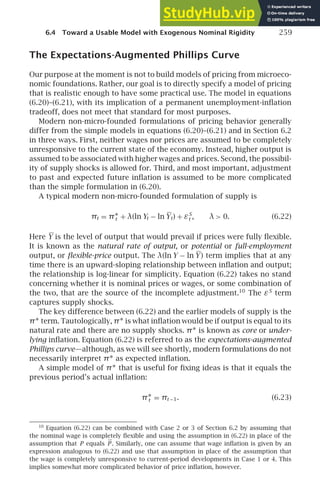 6.4 Toward a Usable Model with Exogenous Nominal Rigidity 259
The Expectations-Augmented Phillips Curve
Our purpose at the moment is not to build models of pricing from microeco-
nomic foundations. Rather, our goal is to directly specify a model of pricing
that is realistic enough to have some practical use. The model in equations
(6.20)–(6.21), with its implication of a permanent unemployment-inﬂation
tradeoff, does not meet that standard for most purposes.
Modern non-micro-founded formulations of pricing behavior generally
differ from the simple models in equations (6.20)–(6.21) and in Section 6.2
in three ways. First, neither wages nor prices are assumed to be completely
unresponsive to the current state of the economy. Instead, higher output is
assumed to be associated with higher wages and prices. Second, the possibil-
ity of supply shocks is allowed for. Third, and most important, adjustment
to past and expected future inﬂation is assumed to be more complicated
than the simple formulation in (6.20).
A typical modern non-micro-founded formulation of supply is
πt = π∗
t + λ(ln Yt − ln Yt) + εS
t , λ  0. (6.22)
Here Y is the level of output that would prevail if prices were fully ﬂexible.
It is known as the natural rate of output, or potential or full-employment
output, or ﬂexible-price output. The λ(ln Y − ln Y) term implies that at any
time there is an upward-sloping relationship between inﬂation and output;
the relationship is log-linear for simplicity. Equation (6.22) takes no stand
concerning whether it is nominal prices or wages, or some combination of
the two, that are the source of the incomplete adjustment.10
The εS
term
captures supply shocks.
The key difference between (6.22) and the earlier models of supply is the
π∗ term. Tautologically, π∗ is what inﬂation would be if output is equal to its
natural rate and there are no supply shocks. π∗ is known as core or under-
lying inﬂation. Equation (6.22) is referred to as the expectations-augmented
Phillips curve—although, as we will see shortly, modern formulations do not
necessarily interpret π∗ as expected inﬂation.
A simple model of π∗ that is useful for ﬁxing ideas is that it equals the
previous period’s actual inﬂation:
π∗
t = πt −1. (6.23)
10
Equation (6.22) can be combined with Case 2 or 3 of Section 6.2 by assuming that
the nominal wage is completely ﬂexible and using the assumption in (6.22) in place of the
assumption that P equals P . Similarly, one can assume that wage inﬂation is given by an
expression analogous to (6.22) and use that assumption in place of the assumption that
the wage is completely unresponsive to current-period developments in Case 1 or 4. This
implies somewhat more complicated behavior of price inﬂation, however.
 