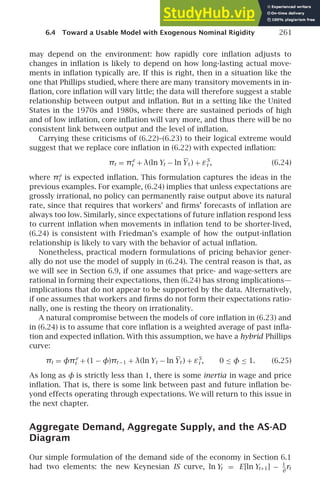 6.4 Toward a Usable Model with Exogenous Nominal Rigidity 261
may depend on the environment: how rapidly core inﬂation adjusts to
changes in inﬂation is likely to depend on how long-lasting actual move-
ments in inﬂation typically are. If this is right, then in a situation like the
one that Phillips studied, where there are many transitory movements in in-
ﬂation, core inﬂation will vary little; the data will therefore suggest a stable
relationship between output and inﬂation. But in a setting like the United
States in the 1970s and 1980s, where there are sustained periods of high
and of low inﬂation, core inﬂation will vary more, and thus there will be no
consistent link between output and the level of inﬂation.
Carrying these criticisms of (6.22)–(6.23) to their logical extreme would
suggest that we replace core inﬂation in (6.22) with expected inﬂation:
πt = πe
t + λ(ln Yt − ln Yt ) + εS
t , (6.24)
where πe
t is expected inﬂation. This formulation captures the ideas in the
previous examples. For example, (6.24) implies that unless expectations are
grossly irrational, no policy can permanently raise output above its natural
rate, since that requires that workers’ and ﬁrms’ forecasts of inﬂation are
always too low. Similarly, since expectations of future inﬂation respond less
to current inﬂation when movements in inﬂation tend to be shorter-lived,
(6.24) is consistent with Friedman’s example of how the output-inﬂation
relationship is likely to vary with the behavior of actual inﬂation.
Nonetheless, practical modern formulations of pricing behavior gener-
ally do not use the model of supply in (6.24). The central reason is that, as
we will see in Section 6.9, if one assumes that price- and wage-setters are
rational in forming their expectations, then (6.24) has strong implications—
implications that do not appear to be supported by the data. Alternatively,
if one assumes that workers and ﬁrms do not form their expectations ratio-
nally, one is resting the theory on irrationality.
A natural compromise between the models of core inﬂation in (6.23) and
in (6.24) is to assume that core inﬂation is a weighted average of past inﬂa-
tion and expected inﬂation. With this assumption, we have a hybrid Phillips
curve:
πt = φπe
t + (1 − φ)πt −1 + λ(ln Yt − ln Yt ) + εS
t , 0 ≤ φ ≤ 1. (6.25)
As long as φ is strictly less than 1, there is some inertia in wage and price
inﬂation. That is, there is some link between past and future inﬂation be-
yond effects operating through expectations. We will return to this issue in
the next chapter.
Aggregate Demand, Aggregate Supply, and the AS-AD
Diagram
Our simple formulation of the demand side of the economy in Section 6.1
had two elements: the new Keynesian IS curve, ln Yt = E[ln Yt+1] − 1
θ
rt
 