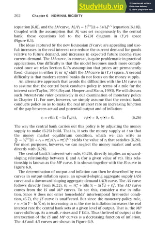 262 Chapter 6 NOMINAL RIGIDITY
(equation [6.8]), and the LM curve, Mt/Pt = Yθ/ν
t [(1+ it)/it]1/ν
(equation [6.10]).
Coupled with the assumption that Mt was set exogenously by the central
bank, these equations led to the IS-LM diagram in (Y,r) space
(Figure 6.1).
The ideas captured by the new Keynesian IS curve are appealing and use-
ful: increases in the real interest rate reduce the current demand for goods
relative to future demand, and increases in expected future income raise
current demand. The LM curve, in contrast, is quite problematic in practical
applications. One difﬁculty is that the model becomes much more compli-
cated once we relax Section 6.1’s assumption that prices are permanently
ﬁxed; changes in either Pt or πe
t shift the LM curve in (Y,r) space. A second
difﬁculty is that modern central banks do not focus on the money supply.
An alternative approach that avoids the difﬁculties with the LM curve is
to assume that the central bank conducts policy in terms of a rule for the
interest rate (Taylor, 1993; Bryant, Hooper, and Mann, 1993). We will discuss
such interest-rate rules extensively in our examination of monetary policy
in Chapter 11. For now, however, we simply assume that the central bank
conducts policy so as to make the real interest rate an increasing function
of the gap between actual and potential output and of inﬂation:
rt = r(ln Yt − ln Yt,πt), r1(•)  0,r2(•)  0. (6.26)
The way the central bank carries out this policy is by adjusting the money
supply to make (6.26) hold. That is, it sets the money supply at t so that
the money market equilibrium condition, which we can write as
Mt
Pt
= Yθ/ν
t [(1 + rt + πe
t )/(rt + πe
t )]1/ν
yields the value of rt that satisﬁes (6.26).
For most purposes, however, we can neglect the money market and work
directly with (6.26).
The central bank’s interest-rate rule, (6.26), directly implies an upward-
sloping relationship between Yt and rt (for a given value of πt). This rela-
tionship is known as the MP curve. It is shown together with the IS curve in
Figure 6.8.
The determination of output and inﬂation can then be described by two
curves in output-inﬂation space, an upward-sloping aggregate supply (AS)
curve and a downward-sloping aggregate demand (AD) curve. The AS curve
follows directly from (6.22), πt = π∗
t + λ(ln Yt − ln Yt) + εS
t . The AD curve
comes from the IS and MP curves. To see this, consider a rise in inﬂa-
tion. Since π does not enter households’ intertemporal ﬁrst-order condi-
tion, (6.7), the IS curve is unaffected. But since the monetary-policy rule,
r = r(ln Y − ln Y,π), is increasing in π, the rise in inﬂation increases the real
interest rate the central bank sets at a given level of output. That is, the MP
curve shifts up. As a result, r rises and Y falls. Thus the level of output at the
intersection of the IS and MP curves is a decreasing function of inﬂation.
The AS and AD curves are shown in Figure 6.9.
 