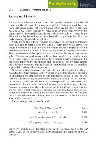 264 Chapter 6 NOMINAL RIGIDITY
Example: IS Shocks
We now have a three-equation model: the new Keynesian IS curve, the MP
curve, and the AS curve. A common approach to obtaining a model one can
work with is to assume that core inﬂation, π∗
t , is given by lagged inﬂation,
πt −1, as in (6.23), and that the MP curve is linear. Even then, however, the
conjunction of forward-looking elements (from the Et[ln Yt+1] term in the
IS curve) and backward-looking ones (from the πt −1 term in the AS curve)
makes solving the model complicated.
A solution to this difﬁculty that is somewhat arbitrary but nonetheless
often useful is to simply drop the Et[ln Yt+1] term from the IS curve. The
result is the traditional IS curve, where output depends negatively on the
real interest rate and is not affected by any other endogenous variables.
The attractiveness of this approach is that it makes the model very easy to
solve. There is no need to assume linear functional forms; shocks to any
of the equations can be considered without making assumptions about the
processes followed by the shocks; and the analysis can be done graphi-
cally. For these reasons, this approach is often useful and is the standard
approach in undergraduate teaching.
At the same time, however, the logic of the model implies that the ex-
pected output term belongs in the IS equation, and thus that it is desirable
to understand the implications of the full model. To get a feel for this,
here we consider a very stripped-down version. Crucially, we assume that
the monetary-policy rule depends only on output and not on inﬂation; this
assumption eliminates the backward-looking element of output behavior.
Second, we assume that the only shocks are to the IS curve, and that the
shocks follow a ﬁrst-order autoregressive process. Finally, we make several
minor assumptions to simplify the notation and presentation: ln Yt is zero
for all t, the MP equation is linear, the constant term in the MP equation is
zero, and yt denotes ln Yt.
These assumptions give us the system:
πt = πt −1 + λyt, λ  0, (6.27)
rt = byt, b  0, (6.28)
yt = Et[yt +1] −
1
θ
rt + uI S
t , θ  0, (6.29)
uI S
t = ρI SuI S
t −1 + eI S
t , −1  ρI S  1, (6.30)
where eI S
is white noise. Equation (6.27) is the AS curve, (6.28) is the MP
curve, (6.29) is the IS curve, and (6.30) describes the behavior of the IS
shocks.
 