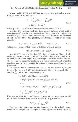 6.4 Toward a Usable Model with Exogenous Nominal Rigidity 265
We can combine (6.28) and (6.29) and use straightforward algebra to solve
for yt in terms of uI S
t and Et[yt +1]:
yt =
θ
θ + b
Et[yt +1] +
θ
θ + b
uI S
t
(6.31)
≡ φEt[yt +1] + φuI S
t ,
where φ = θ/(θ + b). Note that our assumptions imply 0  φ  1.
Equation (6.31) poses a challenge: it expresses y in terms of not just the
disturbance, uI S
t , but the expectation of the future value of an endogenous
variable, Et[yt +1]. Thus it is not immediately clear how to trace out the effect
of a shock. To address this problem, note that (6.31) holds in all future
periods:
yt +j = φEt +j[yt +j +1] + φuI S
t +j for j = 1, 2, 3, . . . (6.32)
Taking expectations of both sides of (6.32) as of time t implies
Et[yt +j] = φEt[yt +j +1] + φρ
j
I SuI S
t . (6.33)
Equation (6.33) uses the fact that Et[Et +j[yt +j +1]] is simply Et[yt +j +1]; oth-
erwise agents would be expecting to revise their estimate of yt +j +1 either up
or down, which would imply that their original estimate was not rational.
The fact that the current expectation of a future expectation of a variable
equals the current expectation of the variable is known as the law of iterated
projections.
We can now iterate (6.31) forward. That is, we ﬁrst express Et[yt +1] in
terms of Et[yt +2] and Et[uI S
t +1]; we then express Et[yt +2] in terms of Et[yt +3]
and Et[uI S
t +2]; and so on. Doing this gives us:
yt = φuI S
t + φ

φEt[yt +2] + φρI SuI S
t

= φuI S
t + φ2
ρI SuI S
t + φ2

φEt[yt +3] + φρ2
I SuI S
t

= · · · (6.34)
=

φ + φ2
ρI S + φ3
ρ2
I S + · · ·

uI S
t + lim
n →∞
φn
Et[yt +n]
=
φ
1 − φρI S
uI S
t + lim
n →∞
φn
Et[yt +n].
If we assume that limn →∞ φn
Et[yt +n] converges to zero (an issue we will
return to in a moment) and substitute back in for φ, we obtain
yt =
θ
θ + b − θρI S
uI S
t . (6.35)
This expression shows how various forces inﬂuence how shocks to de-
mand affect output. For example, a more aggressive monetary-policy
 