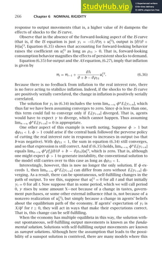 266 Chapter 6 NOMINAL RIGIDITY
response to output movements (that is, a higher value of b) dampens the
effects of shocks to the IS curve.
Observe that in the absence of the forward-looking aspect of the IS curve
(that is, if the IS equation is just yt = −(1/θ)rt + uI S
t ), output is [θ/(θ +
b)]uI S
t . Equation (6.35) shows that accounting for forward-looking behavior
raises the coefﬁcient on uI S
t as long as ρI S  0. That is, forward-looking
consumption behavior magniﬁes the effects of persistent shocks to demand.
Equation (6.35) for output and the AS equation, (6.27), imply that inﬂation
is given by
πt = πt −1 +
θλ
θ + b − θρI S
uI S
t . (6.36)
Because there is no feedback from inﬂation to the real interest rate, there
is no force acting to stabilize inﬂation. Indeed, if the shocks to the IS curve
are positively serially correlated, the change in inﬂation is positively serially
correlated.
The solution for yt in (6.34) includes the term limn →∞ φn
Et[yt +n], which
thus far we have been assuming converges to zero. Since φ is less than one,
this term could fail to converge only if Et[yt +n] diverged. That is, agents
would have to expect y to diverge, which cannot happen. Thus assuming
limn →∞ φn
Et[yt +n] = 0 is appropriate.
One other aspect of this example is worth noting. Suppose φ  1 but
φρI S  1. φ  1 could arise if the central bank followed the perverse policy
of cutting the real interest rate in response to increases in output (so that
b was negative). With φρI S  1, the sum in equation (6.34) still converges,
and so that expression is still correct. And if (6.35) holds, limn →∞ φn
Et[yt +n]
equals limn →∞ φn
ρn
I S[θ/(θ + b − θρI S)]uI S
t , which is zero. That is, although
one might expect φ  1 to generate instability, the conventional solution to
the model still carries over to this case as long as φρI S  1.
Interestingly, however, this is now no longer the only solution. If φ ex-
ceeds 1, then limn →∞ φn
Et[yt +n] can differ from zero without Et[yt +n] di-
verging. As a result, there can be spontaneous, self-fulﬁlling changes in the
path of output. To see this, suppose that uI S
t = 0 for all t and that initially
yt = 0 for all t. Now suppose that in some period, which we will call period
0, y rises by some amount X—not because of a change in tastes, govern-
ment purchases, or some other external inﬂuence (that is, not because of a
nonzero realization of uI S
0 ), but simply because a change in agents’ beliefs
about the equilibrium path of the economy. If agents’ expectation of yt is
X/φt
for t ≥ 0, they will act in ways that make their expectations correct.
That is, this change can be self-fulﬁlling.
When the economy has multiple equilibria in this way, the solution with-
out spontaneous, self-fulﬁlling output movements is known as the funda-
mental solution. Solutions with self-fulﬁlling output movements are known
as sunspot solutions. Although here the assumption that leads to the possi-
bility of a sunspot solution is contrived, there are many models where this
 