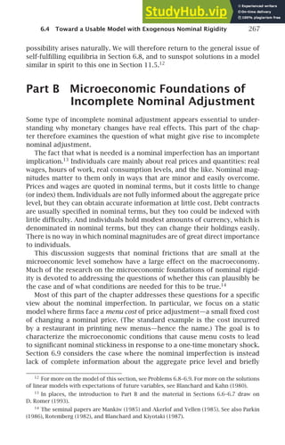 6.4 Toward a Usable Model with Exogenous Nominal Rigidity 267
possibility arises naturally. We will therefore return to the general issue of
self-fulﬁlling equilibria in Section 6.8, and to sunspot solutions in a model
similar in spirit to this one in Section 11.5.12
Part B Microeconomic Foundations of
Incomplete Nominal Adjustment
Some type of incomplete nominal adjustment appears essential to under-
standing why monetary changes have real effects. This part of the chap-
ter therefore examines the question of what might give rise to incomplete
nominal adjustment.
The fact that what is needed is a nominal imperfection has an important
implication.13
Individuals care mainly about real prices and quantities: real
wages, hours of work, real consumption levels, and the like. Nominal mag-
nitudes matter to them only in ways that are minor and easily overcome.
Prices and wages are quoted in nominal terms, but it costs little to change
(or index) them. Individuals are not fully informed about the aggregate price
level, but they can obtain accurate information at little cost. Debt contracts
are usually speciﬁed in nominal terms, but they too could be indexed with
little difﬁculty. And individuals hold modest amounts of currency, which is
denominated in nominal terms, but they can change their holdings easily.
There is no way in which nominal magnitudes are of great direct importance
to individuals.
This discussion suggests that nominal frictions that are small at the
microeconomic level somehow have a large effect on the macroeconomy.
Much of the research on the microeconomic foundations of nominal rigid-
ity is devoted to addressing the questions of whether this can plausibly be
the case and of what conditions are needed for this to be true.14
Most of this part of the chapter addresses these questions for a speciﬁc
view about the nominal imperfection. In particular, we focus on a static
model where ﬁrms face a menu cost of price adjustment—a small ﬁxed cost
of changing a nominal price. (The standard example is the cost incurred
by a restaurant in printing new menus—hence the name.) The goal is to
characterize the microeconomic conditions that cause menu costs to lead
to signiﬁcant nominal stickiness in response to a one-time monetary shock.
Section 6.9 considers the case where the nominal imperfection is instead
lack of complete information about the aggregate price level and brieﬂy
12
For more on the model of this section, see Problems 6.8–6.9. For more on the solutions
of linear models with expectations of future variables, see Blanchard and Kahn (1980).
13
In places, the introduction to Part B and the material in Sections 6.6–6.7 draw on
D. Romer (1993).
14
The seminal papers are Mankiw (1985) and Akerlof and Yellen (1985). See also Parkin
(1986), Rotemberg (1982), and Blanchard and Kiyotaki (1987).
 