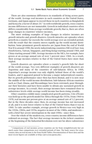 1.1 Some Basic Facts about Economic Growth 7
There are also enormous differences in standards of living across parts
of the world. Average real incomes in such countries as the United States,
Germany, and Japan appear to exceed those in such countries as Bangladesh
and Kenya by a factor of about 20.2
As with worldwide growth, cross-country
income differences are not immutable. Growth in individual countries often
differs considerably from average worldwide growth; that is, there are often
large changes in countries’ relative incomes.
The most striking examples of large changes in relative incomes are
growth miracles and growth disasters. Growth miracles are episodes where
growth in a country far exceeds the world average over an extended period,
with the result that the country moves rapidly up the world income distri-
bution. Some prominent growth miracles are Japan from the end of World
War II to around 1990, the newly industrializing countries (NICs) of East Asia
(South Korea, Taiwan, Singapore, and Hong Kong) starting around 1960, and
China starting around 1980. Average incomes in the NICs, for example, have
grown at an average annual rate of over 5 percent since 1960. As a result,
their average incomes relative to that of the United States have more than
tripled.
Growth disasters are episodes where a country’s growth falls far short
of the world average. Two very different examples of growth disasters are
Argentina and many of the countries of sub-Saharan Africa. In 1900,
Argentina’s average income was only slightly behind those of the world’s
leaders, and it appeared poised to become a major industrialized country.
But its growth performance since then has been dismal, and it is now near
the middle of the world income distribution. Sub-Saharan African countries
such as Chad, Ghana, and Mozambique have been extremely poor through-
out their histories and have been unable to obtain any sustained growth in
average incomes. As a result, their average incomes have remained close to
subsistence levels while average world income has been rising steadily.
Other countries exhibit more complicated growth patterns. Côte d’Ivoire
was held up as the growth model for Africa through the 1970s. From 1960 to
1978, real income per person grew at an average annual rate of 3.2 percent.
But in the three decades since then, its average income has not increased
at all, and it is now lower relative to that of the United States than it was in
1960. To take another example, average growth in Mexico was very high in
the 1950s, 1960s, and 1970s, negative in most of the 1980s, and moderate—
with a brief but severe interruption in the mid-1990s—since then.
Over the whole of the modern era, cross-country income differences have
widened on average. The fact that average incomes in the richest countries
at the beginning of the Industrial Revolution were not far above subsistence
2
Comparisons of real incomes across countries are far from straightforward, but are
much easier than comparisons over extended periods of time. The basic source for cross-
country data on real income is the Penn World Tables. Documentation of these data and the
most recent ﬁgures are available at http://pwt.econ.upenn.edu/.
 