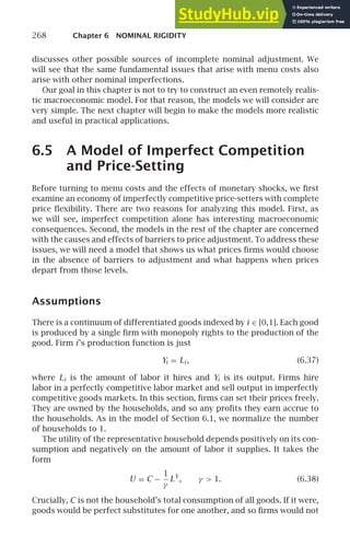 268 Chapter 6 NOMINAL RIGIDITY
discusses other possible sources of incomplete nominal adjustment. We
will see that the same fundamental issues that arise with menu costs also
arise with other nominal imperfections.
Our goal in this chapter is not to try to construct an even remotely realis-
tic macroeconomic model. For that reason, the models we will consider are
very simple. The next chapter will begin to make the models more realistic
and useful in practical applications.
6.5 A Model of Imperfect Competition
and Price-Setting
Before turning to menu costs and the effects of monetary shocks, we ﬁrst
examine an economy of imperfectly competitive price-setters with complete
price ﬂexibility. There are two reasons for analyzing this model. First, as
we will see, imperfect competition alone has interesting macroeconomic
consequences. Second, the models in the rest of the chapter are concerned
with the causes and effects of barriers to price adjustment. To address these
issues, we will need a model that shows us what prices ﬁrms would choose
in the absence of barriers to adjustment and what happens when prices
depart from those levels.
Assumptions
There is a continuum of differentiated goods indexed by i ∈ [0,1]. Each good
is produced by a single ﬁrm with monopoly rights to the production of the
good. Firm i’s production function is just
Yi = Li , (6.37)
where Li is the amount of labor it hires and Yi is its output. Firms hire
labor in a perfectly competitive labor market and sell output in imperfectly
competitive goods markets. In this section, ﬁrms can set their prices freely.
They are owned by the households, and so any proﬁts they earn accrue to
the households. As in the model of Section 6.1, we normalize the number
of households to 1.
The utility of the representative household depends positively on its con-
sumption and negatively on the amount of labor it supplies. It takes the
form
U = C −
1
γ
LY
, γ  1. (6.38)
Crucially, C is not the household’s total consumption of all goods. If it were,
goods would be perfect substitutes for one another, and so ﬁrms would not
 