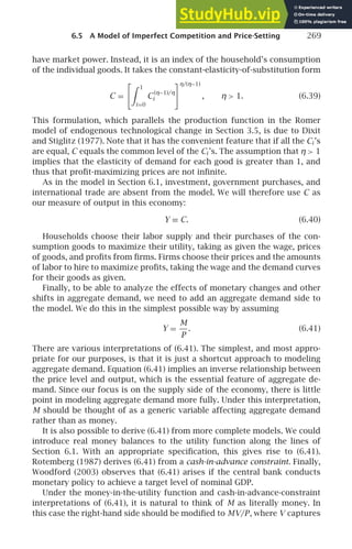 6.5 A Model of Imperfect Competition and Price-Setting 269
have market power. Instead, it is an index of the household’s consumption
of the individual goods. It takes the constant-elasticity-of-substitution form
C =
 1
i=0
C
(η−1)/η
i
η/(η−1)
, η 1. (6.39)
This formulation, which parallels the production function in the Romer
model of endogenous technological change in Section 3.5, is due to Dixit
and Stiglitz (1977). Note that it has the convenient feature that if all the Ci ’s
are equal, C equals the common level of the Ci ’s. The assumption that η 1
implies that the elasticity of demand for each good is greater than 1, and
thus that proﬁt-maximizing prices are not inﬁnite.
As in the model in Section 6.1, investment, government purchases, and
international trade are absent from the model. We will therefore use C as
our measure of output in this economy:
Y ≡ C. (6.40)
Households choose their labor supply and their purchases of the con-
sumption goods to maximize their utility, taking as given the wage, prices
of goods, and proﬁts from ﬁrms. Firms choose their prices and the amounts
of labor to hire to maximize proﬁts, taking the wage and the demand curves
for their goods as given.
Finally, to be able to analyze the effects of monetary changes and other
shifts in aggregate demand, we need to add an aggregate demand side to
the model. We do this in the simplest possible way by assuming
Y =
M
P
. (6.41)
There are various interpretations of (6.41). The simplest, and most appro-
priate for our purposes, is that it is just a shortcut approach to modeling
aggregate demand. Equation (6.41) implies an inverse relationship between
the price level and output, which is the essential feature of aggregate de-
mand. Since our focus is on the supply side of the economy, there is little
point in modeling aggregate demand more fully. Under this interpretation,
M should be thought of as a generic variable affecting aggregate demand
rather than as money.
It is also possible to derive (6.41) from more complete models. We could
introduce real money balances to the utility function along the lines of
Section 6.1. With an appropriate speciﬁcation, this gives rise to (6.41).
Rotemberg (1987) derives (6.41) from a cash-in-advance constraint. Finally,
Woodford (2003) observes that (6.41) arises if the central bank conducts
monetary policy to achieve a target level of nominal GDP.
Under the money-in-the-utility function and cash-in-advance-constraint
interpretations of (6.41), it is natural to think of M as literally money. In
this case the right-hand side should be modiﬁed to MV/P, where V captures
 
