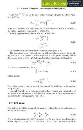 6.5 A Model of Imperfect Competition and Price-Setting 271
 1
i=0
P
1−η
i di
1/(1−η)
. That is, the price index corresponding to the utility func-
tion (6.39) is
P =
 1
i=0
P
1−η
i di
1/(1−η)
. (6.47)
Note that the index has the attractive feature that if all the Pi ’s are equal,
the index equals the common level of the Pi ’s.
Finally, expressions (6.44), (6.45), and (6.47) imply
Ci =

Pi
P

−η
S
P
(6.48)
=

Pi
P

−η
C.
Thus the elasticity of demand for each individual good is η.
The household’s only other choice variable is its labor supply. Its spend-
ing equals WL + R, where W is the wage and R is its proﬁt income, and so
its consumption is (WL + R)/P. Its problem for choosing L is therefore
max
L
WL + R
P
−
1
γ
Lγ
. (6.49)
The ﬁrst-order condition for L is
W
P
− Lγ −1
= 0, (6.50)
which implies
L =

W
P

1/(γ −1)
. (6.51)
Thus labor supply is an increasing function of the real wage, with an elas-
ticity of 1/(γ − 1).
Since all households are the same and we have normalized the number of
households to one, equation (6.51) describes not just L for a representative
household, but the aggregate value of L.
Firm Behavior
The real proﬁts of the monopolistic producer of good i are its real revenues
minus its real costs:
Ri
P
=
Pi
P
Yi −
W
P
Li . (6.52)
The production function, (6.37), implies Li = Yi , and the demand function,
(6.48), implies Yi = (Pi /P)−η
Y. (Recall that Y = C and that the amount of
 