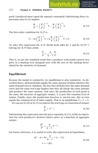 272 Chapter 6 NOMINAL RIGIDITY
good i produced must equal the amount consumed.) Substituting these ex-
pressions into (6.52) implies
Ri
P
=

Pi
P

1−η
Y −
W
P

Pi
P

−η
Y. (6.53)
The ﬁrst-order condition for Pi /P is
(1 − η)

Pi
P

−η
Y + η
W
P

Pi
P

−η−1
Y = 0. (6.54)
To solve this expression for Pi /P, divide both sides by Y and by (Pi /P)−η
.
Solving for Pi /P then yields
Pi
P
=
η
η − 1
W
P
. (6.55)
That is, we get the standard result that a producer with market power sets
price as a markup over marginal cost, with the size of the markup deter-
mined by the elasticity of demand.
Equilibrium
Because the model is symmetric, its equilibrium is also symmetric. As de-
scribed above, all households supply the same amount of labor and have the
same demand curves. Similarly, the fact that all ﬁrms face the same demand
curve and the same real wage implies that they all charge the same amount
and produce the same amount. And since the production of each good is
the same, the measure of aggregate output, Y, is just this common level of
output. Finally, since the production function is one-for-one, this in turn
equals the common level of labor supply. That is, in equilibrium Y = C = L.
We can use (6.50) or (6.51) to express the real wage as a function of output:
W
P
= Y γ −1
. (6.56)
Substituting this expression into the price equation, (6.55), yields an expres-
sion for each producer’s desired relative price as a function of aggregate
output:
P∗
i
P
=
η
η − 1
Y γ −1
. (6.57)
For future reference, it is useful to write this expression in logarithms:
p∗
i − p = ln
η
η − 1
+ (γ − 1)y
≡ c + φy,
(6.58)
 