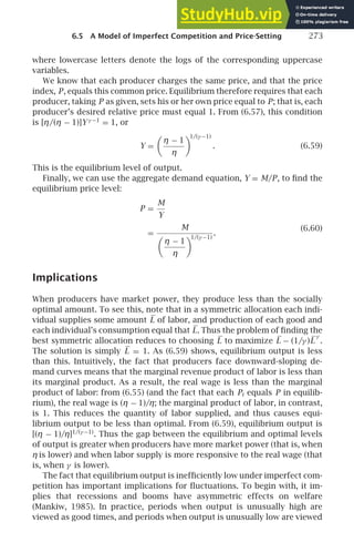 6.5 A Model of Imperfect Competition and Price-Setting 273
where lowercase letters denote the logs of the corresponding uppercase
variables.
We know that each producer charges the same price, and that the price
index, P, equals this common price. Equilibrium therefore requires that each
producer, taking P as given, sets his or her own price equal to P; that is, each
producer’s desired relative price must equal 1. From (6.57), this condition
is [η/(η − 1)]Yγ −1
= 1, or
Y =

η − 1
η
1/(γ −1)
. (6.59)
This is the equilibrium level of output.
Finally, we can use the aggregate demand equation, Y = M/P, to ﬁnd the
equilibrium price level:
P =
M
Y
=
M

η − 1
η
1/(γ −1)
.
(6.60)
Implications
When producers have market power, they produce less than the socially
optimal amount. To see this, note that in a symmetric allocation each indi-
vidual supplies some amount L of labor, and production of each good and
each individual’s consumption equal that L. Thus the problem of ﬁnding the
best symmetric allocation reduces to choosing L to maximize L − (1/γ )L
γ
.
The solution is simply L = 1. As (6.59) shows, equilibrium output is less
than this. Intuitively, the fact that producers face downward-sloping de-
mand curves means that the marginal revenue product of labor is less than
its marginal product. As a result, the real wage is less than the marginal
product of labor: from (6.55) (and the fact that each Pi equals P in equilib-
rium), the real wage is (η − 1)/η; the marginal product of labor, in contrast,
is 1. This reduces the quantity of labor supplied, and thus causes equi-
librium output to be less than optimal. From (6.59), equilibrium output is
[(η − 1)/η]1/(γ −1)
. Thus the gap between the equilibrium and optimal levels
of output is greater when producers have more market power (that is, when
η is lower) and when labor supply is more responsive to the real wage (that
is, when γ is lower).
The fact that equilibrium output is inefﬁciently low under imperfect com-
petition has important implications for ﬂuctuations. To begin with, it im-
plies that recessions and booms have asymmetric effects on welfare
(Mankiw, 1985). In practice, periods when output is unusually high are
viewed as good times, and periods when output is unusually low are viewed
 