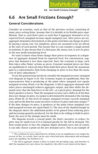6.6 Are Small Frictions Enough? 275
6.6 Are Small Frictions Enough?
General Considerations
Consider an economy, such as that of the previous section, consisting of
many price-setting ﬁrms. Assume that it is initially at its ﬂexible-price equi-
librium. That is, each ﬁrm’s price is such that if aggregate demand is at its
expected level, marginal revenue equals marginal cost. After prices are set,
aggregate demand is determined; at this point each ﬁrm can change its price
by paying a menu cost. For simplicity, prices are assumed to be set afresh
at the start of each period. This means that we can consider a single period
in isolation. It also means that if a ﬁrm pays the menu cost, it sets its price
to the new proﬁt-maximizing level.
We want to know when ﬁrms change their prices in response to a depar-
ture of aggregate demand from its expected level. For concreteness, sup-
pose that demand is less than expected. Since the economy is large, each
ﬁrm takes other ﬁrms’ actions as given. Constant nominal prices are thus
an equilibrium if, when all other ﬁrms hold their prices ﬁxed, the maximum
gain to a representative ﬁrm from changing its price is less than the menu
cost of price adjustment.15
To see the general issue involved, consider the marginal revenue–marginal
cost diagram in Figure 6.10. The economy begins in equilibrium; thus the
representative ﬁrm is producing at the point where marginal cost equals
marginal revenue (Point A in the diagram). A fall in aggregate demand with
other prices unchanged reduces aggregate output, and thus shifts the de-
mand curve that the ﬁrm faces to the left—at a given price, demand for the
ﬁrm’s product is lower. Thus the marginal revenue curve shifts in. If the ﬁrm
does not change its price, its output is determined by demand at the existing
price (Point B). At this level of output, marginal revenue exceeds marginal
cost, and so the ﬁrm has some incentive to lower its price and raise output.16
If the ﬁrm changes its price, it produces at the point where marginal cost
and marginal revenue are equal (Point C). The area of the shaded triangle in
the diagram shows the additional proﬁts to be gained from reducing price
and increasing quantity produced. For the ﬁrm to be willing to hold its price
ﬁxed, the area of the triangle must be small.
The diagram reveals a crucial point: the ﬁrm’s incentive to reduce its
price may be small even if it is harmed greatly by the fall in demand. The
ﬁrm would prefer to face the original, higher demand curve, but of course
it can only choose a point on the new demand curve. This is an example of
15
The condition for price adjustment by all ﬁrms to be an equilibrium is not simply the
reverse of this. As a result, there can be cases when both price adjustment and unchanged
prices are equilibria. See Problem 6.10.
16
The fall in aggregate output is likely to reduce the prevailing wage, and therefore to
shift the marginal cost curve down. For simplicity, this effect is not shown in the ﬁgure.
 